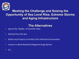 Meeting the Challenge and Seizing the
Opportunity of Sea Level Rise, Extreme Storms
and Aging Infrastructure
The Alternatives
• Ignore the Reality of Scientific Data
• Retreat from the Sea
• Build Local Projects to Protect Only Selected Communities
• Invest in a Multi Beneficial Regional Surge Barrier
• Or…
 
