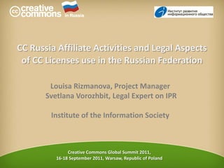 in Russia CC Russia Affiliate Activities and Legal Aspects of CC Licenses use in the Russian Federation Louisa Rizmanova, Project Manager  Svetlana Vorozhbit, Legal Expert on IPR Institute of the Information Society Creative Commons Global Summit 2011,  16-18 September 2011,Warsaw, Republic of Poland 