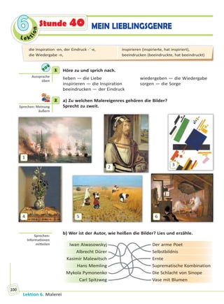 Le ktion
66
Lektion 6. Malerei
100
Stunde 40 MEIN LIEBLINGSGENRE
1 Höre zu und sprich nach.
lieben — die Liebe wiedergeben — die Wiedergabe
inspirieren — die Inspiration sorgen — die Sorge
beeindrucken — der Eindruck
2 a) Zu welchen Malereigenres gehören die Bilder?
Sprecht zu zweit.
1
2
3
4 5 6
b) Wer ist der Autor, wie heißen die Bilder? Lies und erzähle.
Iwan Aiwasowskyj Der arme Poet
Albrecht Dürer Selbstbildnis
Kasimir Malewitsch Ernte
Hans Memling Suprematische Kombination
Mykola Pymonenko Die Schlacht von Sinope
Carl Spitzweg Vase mit Blumen
1
Aussprache
üben
2
Sprechen: Meinung
äußern
Sprechen:
Informa onen
mi eilen
die Inspiration -en, der Eindruck -¨-e,
die Wiedergabe -n,
inspirieren (inspirierte, hat inspiriert),
beeindrucken (beeindruckte, hat beeindruckt)
Право для безоплатного розміщення підручника в мережі Інтернет має
Міністерство освіти і науки України http://mon.gov.ua/ та Інститут модернізації змісту освіти https://imzo.gov.ua
 