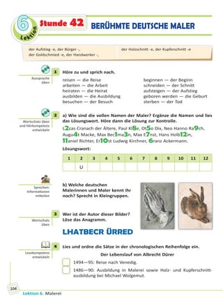 Le ktion
66
Lektion 6. Malerei
104
BERÜHMTE DEUTSCHE MALERStunde 42
1 Höre zu und sprich nach.
reisen — die Reise beginnen — der Beginn
arbeiten — die Arbeit schneiden — der Schnitt
heiraten — die Heirat aufsteigen — der Aufstieg
ausbilden — die Ausbildung geboren werden — die Geburt
besuchen — der Besuch sterben — der Tod
2 a) Wie sind die vollen Namen der Maler? Ergänze die Namen und lies
das Lösungswort. Höre dann die Lösung zur Kontrolle.
L2cas Cranach der Ältere, Paul Kl8e, Ot5o Dix, Neo Hanno Ra9ch,
Augu4t Macke, Max Bec1ma3n, Max E7nst, Hans Holb12in,
11aniel Richter, Er10st Ludwig Kirchner, 6ranz Ackermann.
Lösungswort:
1 2 3 4 5 6 7 8 9 10 11 12
U
b) Welche deutschen
Malerinnen und Maler kennt ihr
noch? Sprecht in Kleingruppen.
3 Wer ist der Autor dieser Bilder?
Löse das Anagramm.
LHATBECR ÜRRED
4 Lies und ordne die Sätze in der chronologischen Reihenfolge ein.
Der Lebenslauf von Albrecht Dürer
1494—95: Reise nach Venedig.
1486—90: Ausbildung in Malerei sowie Holz- und Kupferschnitt-
ausbildung bei Michael Wolgemut.
1
Aussprache
üben
2
Wortschatz üben
und Hörkompetenz
entwickeln
Sprechen:
Informa onen
mi eilen
3
Wortschatz
üben
4
Lesekompetenz
entwickeln
der Aufstieg -e, der Bürger -,
der Goldschmied -e, der Handwerker -,
der Holzschnitt -e, der Kupferschnitt -e
Право для безоплатного розміщення підручника в мережі Інтернет має
Міністерство освіти і науки України http://mon.gov.ua/ та Інститут модернізації змісту освіти https://imzo.gov.ua
 