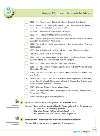 Le kt
ion
66 Stunde 42. Berühmte deutsche MalerStunde 42. Berühmte deutsche Maler
Lektion 6. Malerei
105
1490—94: Reisen nach Oberrhein, Basel, Colmar, Straßburg.
Bis zu seinem 13. Lebensjahr: Besuch der Lateinschule St. Lorenz,
später Goldschmiedelehre bei seinem Vater.
1505—07: Reise nach Venedig und Bologna.
1502—04: Holzschnittfolge Das Marienleben.
1495: Beginn des Selbststudiums der Mathematik und Architektur
aus alten Klassikern in Nürnberg.
1497: Die größten und innovativsten Holzschnitte seiner Zeit zur
Apokalypse.
1500: Das Selbtsbildnis im Pelzrock, wo er wie Christus aussieht.
Tod am 6. April 1528 in Nürnberg.
1494: Heirat mit Agnes Frey in Nürnberg, sozialer Aufstieg Dürers
aus dem Stand der Handwerker zu den Bürgern.
1508—09: Heller-Altar mit den betenden Händen.
1520—21: Reise in die Niederlande, Kontakt mit den Werken früher
flämischer Meister.
1513: Das erste von drei bekannten «Meisterstichen»: Ritter, Tod
und Teufel.
1 Geburt am 21. Mai 1471 als drittes Kind (von insgesamt 18 Kindern)
in der Familie des Goldschmieds Albrecht Dürers des Älteren und
seiner Ehefrau Barbara in Nürnberg.
1515: Arbeiten für den Kaiser Maximilian.
1514: Die «Meisterstiche»: Hieronymus im Gehäus, Melencolia I,
Portrait der Mutter.
1511: Das wichtigste Allerheiligenbild.
5 Spielt Interviews mit den Biografen von Albrecht Dürer.
Beispiel: Wann und wo wurde Albrecht Dürer geboren? — Er wurde am
21. Mai 1471 in Nürnberg geboren.
Wie viele Kinder hatten seine Eltern? — …
Was können Sie über seine Eltern sagen? — …
6 Schreibe den Lebenslauf von Albrecht Dürer im Präteritum.
Albrecht Dürer wurde am … geboren. Er besuchte…
5
Sprechen:
Interviews machen
6
Schreibkompetenz
entwickeln
Право для безоплатного розміщення підручника в мережі Інтернет має
Міністерство освіти і науки України http://mon.gov.ua/ та Інститут модернізації змісту освіти https://imzo.gov.ua
 