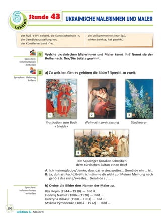 Le ktion
66
Lektion 6. Malerei
106
UKRAINISCHE MALERINNEN UND MALERStunde 43
1 Welche ukrainischen Malerinnen und Maler kennt ihr? Nennt sie der
Reihe nach. Der/Die Letzte gewinnt.
2 a) Zu welchen Genres gehören die Bilder? Sprecht zu zweit.
1
Illustration zum Buch
«Eneida»
2
Weihnachtsweissagung
3
Stockrosen
4
Die Saporoger Kosaken schreiben
dem türkischen Sultan einen Brief
A: Ich meine/glaube/denke, dass das erste/zweite/… Gemälde ein … ist.
B: Ja, du hast Recht./Nein, ich stimme dir nicht zu. Meiner Meinung nach
gehört das erste/zweite/… Gemälde zu … .
b) Ordne die Bilder den Namen der Maler zu.
Illja Repin (1844—1930) — Bild 4
Heorhij Narbut (1886—1920) — Bild …
Kateryna Bilokur (1900—1961) — Bild …
Mykola Pymonenko (1862—1912) — Bild …
1
Sprechen:
Informa onen
mi eilen
2
Sprechen: Meinung
äußern
Sprechen:
Informa onen
mi eilen
der Ruß -e (Pl. selten), die Kunstfachschule -n,
die Gemäldeausstellung -en,
der Künstlerverband -¨-e,
die Vollkommenheit (nur Sg.),
wirken (wirkte, hat gewirkt)
Право для безоплатного розміщення підручника в мережі Інтернет має
Міністерство освіти і науки України http://mon.gov.ua/ та Інститут модернізації змісту освіти https://imzo.gov.ua
 