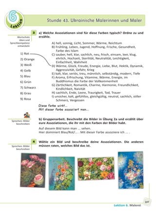 Le kt
ion
66 Stunde 43. Ukrainische Malerinnen und MalerStunde 43. Ukrainische Malerinnen und Maler
Lektion 6. Malerei
107
3 a) Welche Assoziationen sind für diese Farben typisch? Ordne zu und
erzähle.
1) Rot
2) Orange
3) Weiß
4) Gelb
5) Blau
6) Grün
7) Schwarz
8) Grau
9) Rosa
A) hell, sonnig, Licht, Sommer, Wärme, Reichtum
B) Frühling, Leben, Jugend, Hoffnung, Frische, Gesundheit,
Farbe des Islam
C) sauber, hell, klar, sachlich, neu, frisch, einsam, leer, klug,
ehrlich, Hochzeit, Sterilität, Neutralität, Leichtigkeit,
Einfachheit, Wahrheit
D) Wärme, Glück, Freude, Energie, Liebe, Blut, Hektik, Dynamik,
Aggressivität, Gefahr, Krieg
E) kalt, klar, seriös, treu, männlich, selbständig, modern, Tiefe
F) Aroma, Erfrischung, Vitamine, Wärme, Energie, im
Buddhismus die Farbe der Vollkommenheit
G) Zärtlichkeit, Romantik, Charme, Harmonie, Freundlichkeit,
Kindlichkeit, Naivität
H) sachlich, Ende, Leere, Traurigkeit, Tod, Trauer
I) unsicher, kalt, gefühllos, gleichgültig, neutral, sachlich, stiller
Schmerz, Vergessen
Diese Farbe wirkt…
Mit dieser Farbe assoziiert man…
b) Gruppenarbeit. Beschreibt die Bilder in Übung 2a und erzählt über
eure Assoziationen, die ihr mit den Farben der Bilder habt.
Auf diesem Bild kann man ... sehen.
Hier dominiert Blau/Rot/... . Mit dieser Farbe assoziiere ich ... .
4 Wähle ein Bild und beschreibe deine Assoziationen. Die anderen
müssen raten, welches Bild das ist.
3
Wortschatz
üben und
Sprechkompetenz
entwickeln
Sprechen: Bilder
beschreiben
4
Sprechen: Bilder
beschreiben
Право для безоплатного розміщення підручника в мережі Інтернет має
Міністерство освіти і науки України http://mon.gov.ua/ та Інститут модернізації змісту освіти https://imzo.gov.ua
 