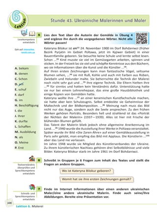Le ktion
66 Stunde 43. Ukrainische Malerinnen und MalerStunde 43. Ukrainische Malerinnen und Maler
Lektion 6. Malerei
108
5 Lies den Text über die Autorin der Gemälde in Übung 4
und ergänze ihn durch die vorgegebenen Wörter. Nicht alle
Wörter passen!
Kateryna Bilokur ist am(1)
24. November 1900 im Dorf Bohdaniwzi (früher
Bezirk Pyrjatin im Gebiet Poltawa, jetzt im Kyjiwer Gebiet) in einer
Bauernfamilie geboren. Sie besuchte keine Schule und lernte selbst lesen.
Schon ...(2)
Kind musste sie viel im Gemüsegarten arbeiten, spinnen und
sticken. In der Freizeit las sie viel und schöpfte Kenntnisse aus den Büchern,
wo sie Informationen über die Kunst und die Künstler ...(3)
.
Auf ihren ersten Zeichnungen kann man fantastische Vögel, seltsame
Blumen sehen, ...(4)
sie mit Ruß, Kohle und auch mit Farben aus Rüben,
Zwiebeln und Holunder malte. Sie beherrschte die Technik der Malerei
noch nicht sehr gut und ...(5)
ihre eigene Technik. Die Eltern hielten ihre
...(6)
für sinnlos und hatten kein Verständnis dafür. Unterstützung hatte
sie nur bei einem Lehrerehepaar, das eine große Hausbibliothek und
einige Kopien von Gemälden hatte.
Kateryna wollte ihre ...(7)
an einer keramischen Kunstfachschule machen,
sie hatte aber kein Schulzeugnis. Selbst entdeckte sie Geheimnisse der
Maltechnik und der Bildkomposition. ...(8)
Meinung nach muss das Bild
nicht nur das Auge, sondern auch die Seele ansprechen. Zu den frühen
Werken gehören Porträts. Besonders hell und strahlend ist das «Porträt
der Nichten der Malerin» (1937—1939). Alles ist hier mit Frische der
blühenden Blumen gefüllt.
Das Talent der Malerin blieb jedoch ohne allgemeine Anerkennung im
Land. ...(9)
1940 wurde die Ausstellung ihrer Werke in Poltawa veranstaltet.
Später wurde ihr Bild «Die Zaren-Ähre» auf einer Gemäldeausstellung in
Paris sehr gelobt, man empfing das Bild mit Applaus. Die Künstlerin ...(10)
aber das Land nie verlassen.
Im Jahre 1948 wurde sie Mitglied des Künstlerverbandes der Ukraine.
Zu ihrem künstlerischen Nachlass gehören drei Selbstbildnisse und viele
Bilder. Kateryna Bilokur starb im Jahre 1961 im Dorf Bohdaniwzi.
6 Schreibt in Gruppen je 6 Fragen zum Inhalt des Textes und stellt die
Fragen an andere Gruppen.
Wo ist Kateryna Bilokur geboren?
Womit hat sie ihre ersten Zeichnungen gemalt?
7 Finde im Internet Informationen über einen anderen ukrainischen
Maler/eine andere ukrainische Malerin. Finde auch seine/ihre
Abbildungen. Bereite eine Präsentation vor.
5
Lesekompetenz
entwickeln
Geh auf: interac ve.
ranok.com.ua
A. bekam
B. denen
C. Schon
D. am
E. schuf
F. darf
G. im
H. Beschäftigung
I. die
J. Ihrer
K. durfte
L. Schaffen
M. Ausbildung
N. als
O. Meine
P. Erst
älde in ÜÜbuungg 4
Wörrterr. NNichht aalle
6
Textverständnis
überprüfen und
Sprechkompetenz
entwickeln
7
Schreib- und
Sprechkompetenz
entwickeln
Право для безоплатного розміщення підручника в мережі Інтернет має
Міністерство освіти і науки України http://mon.gov.ua/ та Інститут модернізації змісту освіти https://imzo.gov.ua
 
