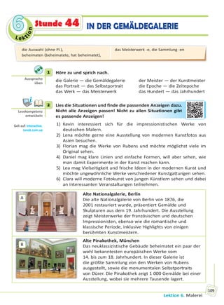 Le kt
ion
66
Lektion 6. Malerei
109
IN DER GEMÄLDEGALERIEStunde 44
1 Höre zu und sprich nach.
die Galerie — die Gemäldegalerie der Meister — der Kunstmeister
das Portrait — das Selbstportrait die Epoche — die Zeitepoche
das Werk — das Meisterwerk das Hundert — das Jahrhundert
2 Lies die Situationen und finde die passenden Anzeigen dazu.
Nicht alle Anzeigen passen! Nicht zu allen Situationen gibt
es passende Anzeigen!
1) Kevin interessiert sich für die impressionistischen Werke von
deutschen Malern.
2) Lena möchte gerne eine Ausstellung von modernen Kunstfotos aus
Asien besuchen.
3) Florian mag die Werke von Rubens und möchte möglichst viele im
Original sehen.
4) Daniel mag klare Linien und einfache Formen, will aber sehen, wie
man damit Experimente in der Kunst machen kann.
5) Lea mag Vielseitigkeit und frische Ideen in der modernen Kunst und
möchte ungewöhnliche Werke verschiedener Kunstgattungen sehen.
6) Clara will moderne Fotokunst von jungen Künstlern sehen und dabei
an interessanten Veranstaltungen teilnehmen.
A
Alte Nationalgalerie, Berlin
Die alte Nationalgalerie von Berlin von 1876, die
2001 restauriert wurde, präsentiert Gemälde und
Skulpturen aus dem 19. Jahrhundert. Die Ausstellung
zeigt Meisterwerke der französischen und deutschen
Impressionisten, ebenso wie die romantische und
klassische Periode, inklusive Highlights von einigen
berühmten Kunstmeistern.
B
Alte Pinakothek, München
Das neuklassizistische Gebäude beheimatet ein paar der
wohl bekanntesten europäischen Werke vom
14. bis zum 18. Jahrhundert. In dieser Galerie ist
die größte Sammlung von den Werken von Rubens
ausgestellt, sowie die monumentalen Selbstportraits
von Dürer. Die Pinakothek zeigt 1 000 Gemälde bei einer
Ausstellung, wobei sie mehrere Tausende lagert.
1
Aussprache
üben
2
Lesekompetenz
entwickeln
Geh auf: interac ve.
ranok.com.ua
en AAnzeeigen dazzu.
Sittuationenn ggibt
die Auswahl (ohne Pl.),
beheimaten (beheimatete, hat beheimatet),
das Meisterwerk -e, die Sammlung -en
Право для безоплатного розміщення підручника в мережі Інтернет має
Міністерство освіти і науки України http://mon.gov.ua/ та Інститут модернізації змісту освіти https://imzo.gov.ua
 