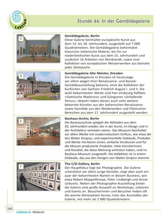 Le ktion
66 Stunde 44. In der GemäldegalerieStunde 44. In der Gemäldegalerie
Lektion 6. Malerei
110
C
Gemäldegalerie, Berlin
Diese Galerie beinhaltet europäische Kunst aus
dem 13. bis 18. Jahrhundert, ausgestellt auf 7 000
Quadratmetern. Die Gemäldegalerie beheimatet
klassische italienische Malerei, bis hin zur
niederländischen Kunst aus dem 15. Jahrhundert und
zusätzlich 16 Arbeiten von Rembrandt, sowie eine
Kollektion von europäischen Meisterwerken aus beinahe
jeder Zeitepoche.
D
Gemäldegalerie Alte Meister, Dresden
Die Gemäldegalerie in Dresden ist heutzutage
vor allem wegen ihrer Renaissance- und Barock-
Gemäldeausstellung bekannt, einst die Kollektion der
Kurfürsten von Sachsen Friedrich August I. und II. Die
wohl bekanntesten Werke sind hier eindeutig Raffaels
«Sixtinische Madonna» und Giorgiones «Schlafende
Venus», obwohl neben diesen auch viele weitere
bekannte Künstler aus der italienischen Renaissance
sowie Gemälde aus den Niederlanden und Flämischen
Bereichen aus dem 17. Jahrhundert ausgestellt werden.
E
Bauhaus-Archiv, Berlin
Die Bauhausschule spiegelt die Attitüden aus dem
20. Jahrhundert wieder, die in der Kunst, im Design und in
der Architektur vertreten waren. Das Museum beinhaltet
vor allem Werke mit modernistischem Einfluss, wie etwa die
des Walter Gropius, und experimentelle Gebäude, Produkte
und Werke mit klaren Linien, einfache Strukturen und für
die Massen produzierte Produkte. Viele Künstlerinnen
und Künstler, die diese Meinung vertreten haben, sind im
Bauhaus-Museum ausgestellt. Die Kollektion ist in einem
Gebäude, das aus den Designs von Walter Gropius stammt.
F
The C/O Gallery, Berlin
Der Hauptfokus liegt bei Photographie. Die Galerie
unterstützt vor allem junge Künstler, zeigt aber auch ein
paar der bekanntesten Namen in diesem Business, wie
etwa Robert Mappelthorpe, Peter Lindbergh und Annie
Leibovitz. Neben der Photographie-Ausstellung bietet
die Galerie eine große Auswahl an Workshops, Lektüren
und Events an. Besucherinnen und Besucher heben oft
die warme Atmosphäre hervor, trotz des Ausmaßes der
Galerie, mit mehr als 2 000 Quadratmetern.
Право для безоплатного розміщення підручника в мережі Інтернет має
Міністерство освіти і науки України http://mon.gov.ua/ та Інститут модернізації змісту освіти https://imzo.gov.ua
 