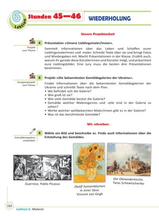 Lektion 6. Malerei
112
Le ktion
66 Stunden 45—46 WIEDERHOLUNG
Unsere Projektarbeit
1 Präsentation «Unsere Lieblingsmaler/innen».
Sammelt Informationen über das Leben und Schaffen eurer
Lieblingsmalerinnen und -maler. Schreibt Texte über sie und bringt Fotos
und Wiedergaben mit. Macht Präsentationen in der Klasse. Erzählt auch,
warum ihr gerade diese Künstlerinnen und Künstler mögt, und präsentiert
eure Lieblingsbilder. Eine Jury muss die besten drei Präsentationen
bestimmen.
2 Projekt «Die bekanntesten Gemäldegalerien der Ukraine».
Findet Informationen über die bekanntesten Gemäldegalerien der
Ukraine und schreibt Texte nach dem Plan:
• Wo befindet sich die Galerie?
• Wie groß ist sie?
• Wie viele Gemälde besitzt die Galerie?
• Gemälde welcher Malereigenres und -stile sind in der Galerie zu
sehen?
• Werke welcher weltbekannten Maler/innen gibt es in der Galerie?
• Was ist das berühmteste Gemälde?
Wir schreiben
3 Wähle ein Bild und beschreibe es. Finde auch Informationen über die
Entstehung des Gemäldes.
Zwölf Sonnenblumen
in einer Vase.
Vincent van Gogh
Guernica. Pablo Picasso
Die Olexanderkirche.
Taras Schewtschenko
1
Projekt
zum Thema
2
Gruppenprojekt
zum Thema
3
Schreibkompetenz
entwickeln
Право для безоплатного розміщення підручника в мережі Інтернет має
Міністерство освіти і науки України http://mon.gov.ua/ та Інститут модернізації змісту освіти https://imzo.gov.ua
 