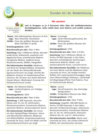 Le kt
ion
66 Stunden 45—46. WiederholungStunden 45—46. Wiederholung
Lektion 6. Malerei
113
Wir sprechen
4 Lest in Gruppen zu je 4 Personen Infos über die weltbekanntesten
Gemäldegalerien. Jeder wählt dann eine Galerie und erzählt anderen
darüber.
Name: Met (Metropolitan Museum of Art)
Lage: New York/USA, Manhattan
Größe: Eines der größten Museen der
Welt (130 000 m² groß)
Gründungsdatum: 1870
Besucherzahl pro Jahr: Über 5 Mio.
Sammlung: Über 3 Millionen Werke, darunter
antike Kunst, afrikanische, asiatische und
ägyptische Kunst, amerikanische Malerei,
europäische Malerei, moderne Kunst,
Musikinstrumente, Waffen, Fotografien
Die bekanntesten Gemälde: Madonna
und Kind mit Heiligen/Raffael, Aristoteles
vor der Büste des Homer/Rembrandt,
Zypressen/Vincent van Gogh, Porträt der
Madame Cézanne im Gewächshaus/Paul
Cézanne, Die Terrasse von Sainte-Adresse/
Claude Monet, Washington Crossing the
Delaware/Emanuel Leutze
Name: Eremitage
Lage: Sankt Petersburg/Russland, der
Winterpalast
Größe: Eines der größten Museen der
Welt
Gründungsdatum: 1764
Besucherzahl pro Jahr: Über 2,4 Mio.
Sammlung: Fast 3 Millionen Werke im
Archiv, 65 000 Exponate in den Sälen,
darunter archäologische Sammlungen,
italienische Malerei, Mittel- und
westeuropäische Kunst, russische Kunst
Die bekanntesten Gemälde: Die Madonna
mit einer Blume und Die Madonna Litta/
Leonardo da Vinci, Die Heilige Familie/
Raffael, Der Lautenspieler/Caravaggio, Kopf
eines Mannes/Diego Velásquez, Landschaft
mit Regenbogen/Peter Paul Rubens, Frau
im Garten/Claude Monet
Name: Die National Gallery
Lage: London/England, am Trafalgar
Square
Gründungsdatum: 1824
Besucherzahl pro Jahr: Über 6 Mio.
Sammlung: 2 300 Exponate, darunter
Werke vom 13. bis 19. Jahrhundert,
Renaissancemalerei, französische Malerei,
spanische Malerei, westeuropäische Kunst
Die bekanntesten Gemälde: Die Venus
vor dem Spiegel/Diego Velásquez, Venus
und Mars/Sandro Botticelli, Madonna
mit Nelken/Raffael, Felsgrottenmadonna/
Leonardo da Vinci, Stuhl mit Pfeife und Die
Sonnenblumen/Vincent van Gogh
Name: Louvre
Lage: Paris/Frankreich, das ehemalige
Königsschloss
Größe: Drittgrößtes Museum der Welt
Gründungsdatum: 1792
Besucherzahl pro Jahr: Über 9 Mio.
Sammlung: Ungefähr 380 000 Werke im
Archiv, 35 000 Exponate in den Sälen,
darunter Antikensammlungen, italienische
Renaissancemalerei, französische Malerei
des 15. bis 19. Jahrhunderts, flämische
Malerei des 16. und 17. Jahrhunderts
Die bekanntesten Gemälde: Mona Lisa/
Leonardo da Vinci, Die schöne Gärtnerin/
Raffael, Der Astronom/Jan Vermeer
4
Sprechen: anhand
der S chworte
erzählen
Право для безоплатного розміщення підручника в мережі Інтернет має
Міністерство освіти і науки України http://mon.gov.ua/ та Інститут модернізації змісту освіти https://imzo.gov.ua
 