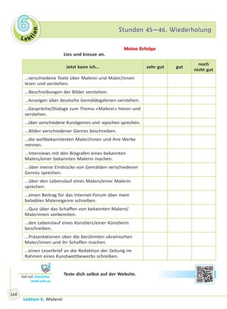 Le ktion
66 Stunden 45—46. WiederholungStunden 45—46. Wiederholung
Lektion 6. Malerei
114
Meine Erfolge
Lies und kreuze an.
Jetzt kann ich… sehr gut gut
noch
nicht gut
…verschiedene Texte über Malerei und Maler/innen
lesen und verstehen.
...Beschreibungen der Bilder verstehen.
…Anzeigen über deutsche Gemäldegalerien verstehen.
…Gespräche/Dialoge zum Thema «Malerei» hören und
verstehen.
…über verschiedene Kunstgenres und -epochen sprechen.
...Bilder verschiedener Genres beschreiben.
…die weltbekanntesten Maler/innen und ihre Werke
nennen.
...Interviews mit den Biografen eines bekannten
Malers/einer bekannten Malerin machen.
...über meine Eindrücke von Gemälden verschiedener
Genres sprechen.
...über den Lebenslauf eines Malers/einer Malerin
sprechen.
...einen Beitrag für das Internet-Forum über mein
beliebtes Malereigenre schreiben.
...Quiz über das Schaffen von bekannten Malern/
Malerinnen vorbereiten.
…den Lebenslauf eines Künstlers/einer Künstlerin
beschreiben.
...Präsentationen über die berühmten ukrainischen
Maler/innen und ihr Schaffen machen.
…einen Leserbrief an die Redaktion der Zeitung im
Rahmen eines Kunstwettbewerbs schreiben.
Teste dich selbst auf der Website.
Geh auf: interac ve.
ranok.com.ua
Право для безоплатного розміщення підручника в мережі Інтернет має
Міністерство освіти і науки України http://mon.gov.ua/ та Інститут модернізації змісту освіти https://imzo.gov.ua
 
