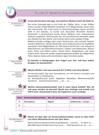 Le ktion
77 Stunde 47. Moderne KommunikationsmittelStunde 47. Moderne Kommunikationsmittel
Lektion 7. Wissenschaft und Fortschritt
116
3 a) Lies den Kurztext und sage, von welchem Medium darin die Rede ist.
Die ersten Konzepte gab es seit Ende der 1980er Jahre. In den 1990er
Jahren wurden einige Modelle entwickelt. Ihre Möglichkeiten waren aber
sehr beschränkt. Das erste Gerät im deutschsprachigen Raum erschien
2001 in der Schweiz, es wurde vom deutschen Hersteller Siemens
entwickelt. In Deutschland wurde dieses Medium vom Unternehmen
Telekom eingeführt. 2010 brachte der US-amerikanische Hersteller Apple
sein Modell auf den Markt und erzielte damit einen großen Erfolg.
Moderne Geräte verfügen über einen Touchscreen, eine virtuelle Tastatur
auf dem Bildschirm, WLAN, Bluetooth, einen Audioanschluss für Kopfhörer
und bieten viele Möglichkeiten an. Mit diesem Gerät kann man schnell ins
Web kommen, per Mail kommunizieren, chatten und telefonieren, Bücher
lesen, Filme und Videos sehen, Musik hören, fotografieren und vieles
andere mehr. Dank der großen Speicherkapazität besteht die Möglichkeit,
Filme, Bücher, Spiele und verschiedene Apps herunterzuladen.
b) Schreibt in Kleingruppen drei Fragen zum Text und lasst andere
Gruppen sie beantworten.
4 Welche Medien und wozu benutzt du? Erzähle nach dem Muster.
Ich benutze jeden Tag mein Smartphone, um mit meinen Freunden und
Verwandten zu telefonieren.
Ich benutze/brauche jeden Tag/jeden Abend/am Wochenende/oft/
meistens/… meinen/meine/mein …, um … zu … .
5 Welche Kommunikationsmittel sind in eurer Klasse beliebt? Wie oft
und wozu werden sie benutzt? Macht eine Umfrage und erstellt eine
TOP-5-Liste. Kommentiert dann die Ergebnisse eurer Umfrage.
Platz Kommunikationsmittel Wie oft wird genutzt? Wozu wird genutzt?
1. Smartphone täglich telefonieren, simsen, …
2. ... ... …
... ... ... …
6 Mache ein Quiz über ein Kommunikationsmittel, nenne es aber nicht.
Lass deine Mitschüler/innen das Quiz lösen.
Dieses Kommunikationsmittel ist groß/klein/… und hat … . Es dient zu … .
Mit Hilfe dieses Gerätes kann man auch … . Viele benutzen es, um … zu … .
3
Lesekompetenz
entwickeln
Textverständnis
überprüfen
4
Sprechen:
Informa onen
mi eilen
5
Sprechen: Umfrage
machen und
kommen eren
6
Schreibkompetenz
entwickeln
Право для безоплатного розміщення підручника в мережі Інтернет має
Міністерство освіти і науки України http://mon.gov.ua/ та Інститут модернізації змісту освіти https://imzo.gov.ua
 