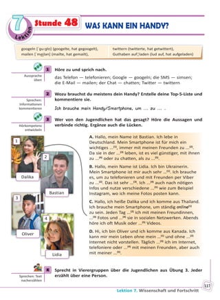 Le kt
ion
77
Lektion 7. Wissenschaft und Fortschritt
117
WAS KANN EIN HANDY?Stunde 48
1 Höre zu und sprich nach.
das Telefon — telefonieren; Google — googeln; die SMS — simsen;
die E-Mail — mailen; der Chat — chatten; Twitter — twittern
2 Wozu brauchst du meistens dein Handy? Erstelle deine Top-5-Liste und
kommentiere sie.
Ich brauche mein Handy/Smartphone, um ... zu ... .
3 Wer von den Jugendlichen hat das gesagt? Höre die Aussagen und
verbinde richtig. Ergänze auch die Lücken.
A. Hallo, mein Name ist Bastian. Ich lebe in
Deutschland. Mein Smartphone ist für mich ein
wichtiges ...(1)
, immer mit meinen Freunden zu ...(2)
.
Da sie in der ...(3)
leben, ist es viel günstiger, mit ihnen
zu ...(4)
oder zu chatten, als zu ...(5)
.
B. Hallo, mein Name ist Lidia. Ich bin Ukrainerin.
Mein Smartphone ist mir auch sehr …(1)
. Ich brauche
es, um zu telefonieren und mit Freunden per Viber
zu ...(2)
. Das ist sehr …(3)
. Ich ...(4)
auch nach nötigen
Infos und nutze verschiedene ...(5)
wie zum Beispiel
Instagram, wo ich meine Fotos posten kann.
C. Hallo, ich heiße Dalika und ich komme aus Thailand.
Ich brauche mein Smartphone, um ständig online(1)
zu sein. Jeden Tag ...(2)
ich mit meinen Freundinnen,
...(3)
Fotos und ...(4)
sie in sozialen Netzwerken. Abends
höre ich oft Musik oder ...(5)
Videos.
D. Hi, ich bin Oliver und ich komme aus Kanada. Ich
kann mir mein Leben ohne mein …(1)
und ohne ...(2)
Internet nicht vorstellen. Täglich ...(3)
ich im Internet,
telefoniere oder ...(4)
mit meinen Freunden, aber auch
mit meiner ...(5)
.
4 Sprecht in Vierergruppen über die Jugendlichen aus Übung 3. Jeder
erzählt über eine Person.
1
Aussprache
üben
2
Sprechen:
Informa onen
kommen eren
3
Hörkompetenz
entwickeln
Dalika
1
Bastian
2
Oliver
3
Lidia
4
4
Sprechen: Text
nacherzählen
googeln [ˈɡu:ɡlṇ] (googelte, hat gegoogelt),
mailen [ˈme͜ilən] (mailte, hat gemailt),
twittern (twitterte, hat getwittert),
Guthaben auf¦laden (lud auf, hat aufgeladen)
Право для безоплатного розміщення підручника в мережі Інтернет має
Міністерство освіти і науки України http://mon.gov.ua/ та Інститут модернізації змісту освіти https://imzo.gov.ua
 