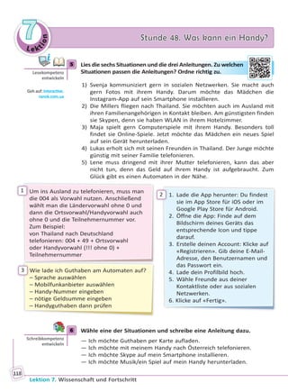 Le ktion
77 Stunde 48. Was kann ein Handy?Stunde 48. Was kann ein Handy?
Lektion 7. Wissenschaft und Fortschritt
118
5 Lies die sechs Situationen und die drei Anleitungen. Zu welchen
Situationen passen die Anleitungen? Ordne richtig zu.
1) Svenja kommuniziert gern in sozialen Netzwerken. Sie macht auch
gern Fotos mit ihrem Handy. Darum möchte das Mädchen die
Instagram-App auf sein Smartphone installieren.
2) Die Millers fliegen nach Thailand. Sie möchten auch im Ausland mit
ihren Familienangehörigen in Kontakt bleiben. Am günstigsten finden
sie Skypen, denn sie haben WLAN in ihrem Hotelzimmer.
3) Maja spielt gern Computerspiele mit ihrem Handy. Besonders toll
findet sie Online-Spiele. Jetzt möchte das Mädchen ein neues Spiel
auf sein Gerät herunterladen.
4) Lukas erholt sich mit seinen Freunden in Thailand. Der Junge möchte
günstig mit seiner Familie telefonieren.
5) Lene muss dringend mit ihrer Mutter telefonieren, kann das aber
nicht tun, denn das Geld auf ihrem Handy ist aufgebraucht. Zum
Glück gibt es einen Automaten in der Nähe.
Um ins Ausland zu telefonieren, muss man
die 004 als Vorwahl nutzen. Anschließend
wählt man die Ländervorwahl ohne 0 und
dann die Ortsvorwahl/Handyvorwahl auch
ohne 0 und die Teilnehmernummer vor.
Zum Beispiel:
von Thailand nach Deutschland
telefonieren: 004 + 49 + Ortsvorwahl
oder Handyvorwahl (!!! ohne 0) +
Teilnehmernummer
1. Lade die App herunter: Du findest
sie im App Store für iOS oder im
Google Play Store für Android.
2. Öffne die App: Finde auf dem
Bildschirm deines Geräts das
entsprechende Icon und tippe
darauf.
3. Erstelle deinen Account: Klicke auf
«Registrieren». Gib deine E-Mail-
Adresse, den Benutzernamen und
das Passwort ein.
4. Lade dein Profilbild hoch.
5. Wähle Freunde aus deiner
Kontaktliste oder aus sozialen
Netzwerken.
6. Klicke auf «Fertig».
Wie lade ich Guthaben am Automaten auf?
– Sprache auswählen
– Mobilfunkanbieter auswählen
– Handy-Nummer eingeben
– nötige Geldsumme eingeben
– Handyguthaben dann prüfen
1
2
3
6 Wähle eine der Situationen und schreibe eine Anleitung dazu.
— Ich möchte Guthaben per Karte aufladen.
— Ich möchte mit meinem Handy nach Österreich telefonieren.
— Ich möchte Skype auf mein Smartphone installieren.
— Ich möchte Musik/ein Spiel auf mein Handy herunterladen.
5
Lesekompetenz
entwickeln
Geh auf: interac ve.
ranok.com.ua
ungeen. Zu weelchhen
richhtig zu..
6
Schreibkompetenz
entwickeln
Право для безоплатного розміщення підручника в мережі Інтернет має
Міністерство освіти і науки України http://mon.gov.ua/ та Інститут модернізації змісту освіти https://imzo.gov.ua
 