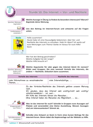 Le ktion
77 Stunde 50. Das Internet — Vor- und NachteileStunde 50. Das Internet — Vor- und Nachteile
Lektion 7. Wissenschaft und Fortschritt
122
2 Welche Aussage in Übung 1a findest du besonders interessant? Warum?
Begründe deine Meinung.
3 Lies den Beitrag im Internet-Forum und antworte auf die Fragen
unten.
Kevin
Userprofil
20.03 2019 17.53
Hallo zusammen!
Heute habe ich eine Hausaufgabe bekommen: über Vor- und
Nachteile des Internets zu schreiben. Habt ihr Ideen? Ich warte auf
eure Meinungen zum Thema! Danke im Voraus für eure Hilfe!
Kevin
Wer hat den Beitrag geschrieben?
Welche Aufgabe hat der Junge?
Welche Hilfe braucht er?
4 Welche Argumente für oder gegen das Internet könnt ihr nennen?
Bildet zwei Gruppen: Die eine sammelt Vorteile des Internets, die
andere — Nachteile. Diskutiert dann zusammen.
Vorteile des Internets Nachteile des Internets
viele Informationen zu verschiedensten
Themen, ...
viele Internetsüchtige, ...
Zu den Vorteilen/Nachteilen des Internets gehören unserer Meinung
nach...
Wir glauben, dass das Internet sehr wichtig/nicht sehr wichtig/
nützlich/schädlich/... ist, weil...
Mit Hilfe des Internets können die Menschen...
Ohne Internet haben die Menschen die Möglichkeit, ... zu...
5 Was ist das Internet für euch? Schreibt in Gruppen eure Aussagen auf
Plakate und veranstaltet eine kleine Ausstellung. Wessen Aussagen
sind am interessantesten? Stimmt ab.
6 Schreibe eine Antwort an Kevin in Form eines kurzen Beitrags für das
Internet-Forum. Nimm dabei die Kopiervorlage auf der Website zu Hilfe.
2
Sprechen: Meinung
begründen
3
Lesekompetenz
entwickeln
4
Sprechen: Meinung
äußern und
disku eren
5
Gruppenprojekt
zum Thema
6
Schreibkompetenz
entwickeln
Право для безоплатного розміщення підручника в мережі Інтернет має
Міністерство освіти і науки України http://mon.gov.ua/ та Інститут модернізації змісту освіти https://imzo.gov.ua
 
