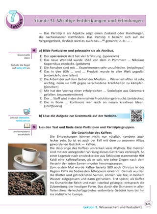 Le kt
ion
77 Stunde 51. Wichtige Entdeckungen und ErfindungenStunde 51. Wichtige Entdeckungen und Erfindungen
Lektion 7. Wissenschaft und Fortschritt
125
— Das Partizip II als Adjektiv zeigt einen Zustand oder Handlungen,
die nacheinander stattfinden. Das Partizip II bezieht sich auf die
Vergangenheit, deshalb wird es auch das ...(6)
genannt, z. B.: ... .
4 a) Bilde Partizipien und gebrauche sie als Attribut.
1) Der operierende Arzt hat viel Erfahrung. (operieren)
2) Das neue Weltbild wurde 1543 von dem in Pommern ... Nikolaus
Kopernikus entdeckt. (gebären)
3) Die Forscher sind mit ... Experimenten sehr unzufrieden. (misslingen)
4) Das in den USA ... und ... Produkt wurde in aller Welt populär.
(entwickeln, herstellen)
5) Die Arbeit der auf dem Gebiet der Medizin ... Wissenschaftler ist sehr
wichtig, denn sie hilft gegen verschiedene Krankheiten zu kämpfen.
(forschen)
6) Mir hat der Vortrag einer erfolgreichen ... Soziologin aus Dänemark
gefallen. (experimentieren)
7) Der ... Stoff wird in der chemischen Produktion gebraucht. (entdecken)
8) Die in Bonn ... Konferenz war reich an neuen kreativen Ideen.
(stattfinden)
b) Löse die Aufgabe zur Grammatik auf der Website.
5 Lies den Text und finde darin Partizipien und Partizipialgruppen.
Die Geschichte des Kaffees
Die Entdeckungen können nicht nur nützlich, sondern auch
lecker sein. So ist es auch der Fall mit dem zu unserem Alltag
gewordenen Getränk — Kaffee.
Die Ursprünge des Kaffees umranken viele Mythen. Die meisten
sind mit der anregenden Wirkung dieses Getränkes verknüpft. So
einer Legende nach entdeckte der aus Äthiopien stammende Hirt
Kaldi eine Kaffeepflanze, als er sah, wie seine Ziegen nach dem
Verzehr der roten Samen munter herumsprangen.
Zum ersten Mal wurde Kaffee bereits 900 nach Christus in der
Region Kaffa im Südwesten Äthiopiens erwähnt. Damals wurden
die Blätter und getrockneten Samen, ähnlich wie Tee, in heißem
Wasser aufgegossen und dann getrunken. Erst später, als Kaffee
ins Osmanische Reich und nach Istanbul gelangte, entsprach die
Zubereitung der heutigen Form. Das durch die Osmanen in allen
Teilen ihres Herrschaftsgebietes verbreitete Getränk kam bis hin
ins südöstliche Europa.
4
Gramma k
üben
Sieh dir die Regel
auf Seite 174 an
Geh auf: interac ve.
ranok.com.ua
r WWebsitee.
5
Lesekompetenz
entwickeln
Право для безоплатного розміщення підручника в мережі Інтернет має
Міністерство освіти і науки України http://mon.gov.ua/ та Інститут модернізації змісту освіти https://imzo.gov.ua
 
