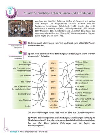 Le ktion
77 Stunde 51. Wichtige Entdeckungen und ErfindungenStunde 51. Wichtige Entdeckungen und Erfindungen
Lektion 7. Wissenschaft und Fortschritt
126
Von hier aus brachten Reisende Kaffee als Souvenir mit weiter
nach Europa. Die mitgebrachte Leckerei erfreute sich bei
Europäern besonderer Beliebtheit. 1645 wurde das erste
Kaffeehaus in Venedig eröffnet, 1650 folgte Oxford, 1652 London,
1659 Marseille, 1663 Amsterdam und schließlich 1672 Paris. Das
erste deutsche Kaffeehaus öffnete 1673 in Bremen seine Pforten;
Berlin folgte erst im Jahr 1721.
6 Bildet zu zweit vier Fragen zum Text und lasst eure Mitschüler/innen
sie beantworten.
7 a) Von wem stammen diese Erfindungen/Entdeckungen, wann wurden
sie gemacht? Schreibe.
der erste
Motorwagen
1965
William Gilbert
(England)
die Prothese gegen
Herzthrombose
1859—
1863
Vasco da Gama
(Portugal)
das Internet 1600
amerikanische
Universitäten
das Telefon 1886
Johann Philipp Reis
(Deutschland)
der Buchdruck mit
beweglichen Lettern
1498
Carl Benz
(Deutschland)
die Elektrizität 1903
Mykola Amossow
(die Ukraine)
das Flugzeug
1960—
1970 Jahre
Johannes Gutenberg
(Deutschland)
Indien
um das
Jahr 1440
Gebrüder Wright
(USA)
Der erste Motorwagen wurde 1886 von Carl Benz aus Deutschland gebaut.
b) Welche Bedeutung hatten die Erfindungen/Entdeckungen in Übung 7a
für die Menschheit? Schreibe, gebrauche dabei die Partizipien als Attribut.
Der von Carl Benz gebaute Motorwagen war der Beginn der
Automobilepoche.
6
Textverständnis
überprüfen
7
Schreibkompetenz
entwickeln
Право для безоплатного розміщення підручника в мережі Інтернет має
Міністерство освіти і науки України http://mon.gov.ua/ та Інститут модернізації змісту освіти https://imzo.gov.ua
 