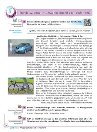 Le ktion
77 Stunde 52. Autos — umweltbelastend oder auch nicht?Stunde 52. Autos — umweltbelastend oder auch nicht?
Lektion 7. Wissenschaft und Fortschritt
128
4 Lies den Text und ergänze passende Verben aus dem Kasten.
Gebrauche sie in der richtigen Form.
wissen, erkennen, herstellen, sein, können, spielen, geben, machen
Nachhaltige Mobilität — Elektroauto, E-Bike & Co.
SeitLangemwissen(1)
wir,dassFahrzeugemitVerbrennungsmotor
die Umwelt belasten und endliche Energieressourcen
verschlingen. Bei der Suche nach umweltfreundlichen
Energien und nachhaltigen Antriebssystemen für Fahrzeuge
…(2)
die Elektromobilität schon seit Jahrzehnten eine wichtige
Rolle. In den 1990er Jahren hat man zum Beispiel auf der Insel
Rügen Autos fahren lassen, die einen Elektromotor hatten
und ihre Energie aus dem Stromnetz bezogen. Auch in Japan,
Frankreich und in den USA hat man schon vor längerer Zeit
damit begonnen, Elektroautos zu entwickeln und …(3)
.
Und doch ist das Thema heute noch aktueller. Verschiedene technische
Entwicklungen, vor allem in der Batterieforschung, haben die
Elektromobilität attraktiver …(4)
. Die Bundesregierung hat auch die
wachsende Bedeutung der neuen Technologien …(5)
. Bis 2020 sollen eine
Million Elektro- bzw. Hybridfahrzeuge (= Fahrzeuge mit einem
Verbrennungs- und Elektromotor) auf die Straße gebracht werden.
Von einem echten Durchbruch der Elektromobilität …(6)
man
in Deutschland aber dennoch nicht sprechen: Von den rund
43 Millionen Pkws, die am 1. Januar 2013 in Deutschland
zugelassen waren, hatten rund 7 000 einen Elektroantrieb und
rund 65 000 einen Hybridantrieb. Für die Zurückhaltung der
Kunden …(7)
es dabei gute Gründe: Geringe Speicherkapazität
der Ladebatterien und zu hohe Kaufpreise.
Eine echte Erfolgsgeschichte schreiben dagegen die E-Bikes:
Auch die Elektrofahrräder funktionieren, indem der Strom für
den Motor in einer Batterie gespeichert wird. Und auch sie …(8)
nicht
ganz billig. Doch reichen hier viel kleinere Speicherkapazitäten aus.
Nach: http://www.pasch-net.de (bearbeitet und verkürzt)
5 Haben Elektrofahrzeuge eine Zukunft? Diskutiert in Kleingruppen
darüber und erzählt dann der ganzen Klasse.
Ich bin überzeugt, dass… Ich meine, dass…
6 Gibt es Elektrofahrzeuge in der Ukraine? Informiere dich über die
Situation und schreibe einen kurzen Text. Mache dann eine Präsentation.
4
Lesekompetenz
entwickeln
Geh auf: interac ve.
ranok.com.ua
auus demm Kaasteen.
5
Sprechen: Meinung
äußern und
disku eren
6
Schreibkompetenz
entwickeln
Право для безоплатного розміщення підручника в мережі Інтернет має
Міністерство освіти і науки України http://mon.gov.ua/ та Інститут модернізації змісту освіти https://imzo.gov.ua
 