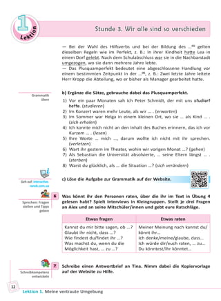 Le ktion
11 Stunde 3. Wir alle sind so verschiedenStunde 3. Wir alle sind so verschieden
Lektion 1. Meine vertraute Umgebung
12
— Bei der Wahl des Hilfsverbs und bei der Bildung des …(5)
gelten
dieselben Regeln wie im Perfekt, z. B.: In ihrer Kindheit hatte Lea in
einem Dorf gelebt. Nach dem Schulabschluss war sie in die Nachbarstadt
umgezogen, wo sie dann mehrere Jahre lebte.
— Das Plusquamperfekt bedeutet eine abgeschlossene Handlung vor
einem bestimmten Zeitpunkt in der …(6)
, z. B.: Zwei letzte Jahre leitete
Herr Kropp die Abteilung, wo er bisher als Manager gearbeitet hatte.
b) Ergänze die Sätze, gebrauche dabei das Plusquamperfekt.
1) Vor ein paar Monaten sah ich Peter Schmidt, der mit uns studiert
hatte. (studieren)
2) Im Konzert waren mehr Leute, als wir … . (erwarten)
3) Im Sommer war Helga in einem kleinen Ort, wo sie … als Kind … .
(sich erholen)
4) Ich konnte mich nicht an den Inhalt des Buches erinnern, das ich vor
Kurzem … . (lesen)
5) Ihre Worte … mich …, darum wollte ich nicht mit ihr sprechen.
(verletzen)
6) Wart ihr gestern im Theater, wohin wir vorigen Monat …? (gehen)
7) Als Sebastian die Universität absolvierte, … seine Eltern längst … .
(sterben)
8) Warst du glücklich, als … die Situation …? (sich verändern)
c) Löse die Aufgabe zur Grammatik auf der Website.
6 Was könnt ihr den Personen raten, über die ihr im Text in Übung 4
gelesen habt? Spielt Interviews in Kleingruppen. Stellt je drei Fragen
an Alex und an seine Mitschüler/innen und gebt eure Ratschläge.
Etwas fragen Etwas raten
Kannst du mir bitte sagen, ob ...?
Glaubt ihr nicht, dass ...?
Wie findest du/findet ihr …?
Was machst du, wenn du die
Möglichkeit hast, … zu …?
Meiner Meinung nach kannst du/
könnt ihr…
Ich denke/meine/glaube, dass…
Ich würde dir/euch raten, … zu…
Du könntest/Ihr könntet…
7 Schreibe einen Antwortbrief an Tina. Nimm dabei die Kopiervorlage
auf der Website zu Hilfe.
Gramma k
üben
Geh auf: interac ve.
ranok.com.ua
r WWebssitee.
6
Sprechen: Fragen
stellen und Tipps
geben
7
Schreibkompetenz
entwickeln
Право для безоплатного розміщення підручника в мережі Інтернет має
Міністерство освіти і науки України http://mon.gov.ua/ та Інститут модернізації змісту освіти https://imzo.gov.ua
 