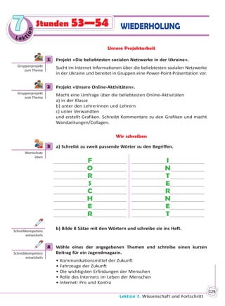Lektion 7. Wissenschaft und Fortschritt
129
Le kt
ion
77 WIEDERHOLUNGStunden 53—54
Unsere Projektarbeit
1 Projekt «Die beliebtesten sozialen Netzwerke in der Ukraine».
Sucht im Internet Informationen über die beliebtesten sozialen Netzwerke
in der Ukraine und bereitet in Gruppen eine Power-Point-Präsentation vor.
2 Projekt «Unsere Online-Aktivitäten».
Macht eine Umfrage über die beliebtesten Online-Aktivitäten
a) in der Klasse
b) unter den Lehrerinnen und Lehrern
c) unter Verwandten
und erstellt Grafiken. Schreibt Kommentare zu den Grafiken und macht
Wandzeitungen/Collagen.
Wir schreiben
3 a) Schreibt zu zweit passende Wörter zu den Begriffen.
F
O
R
S
C
H
E
R
I
N
T
E
R
N
E
T
b) Bilde 8 Sätze mit den Wörtern und schreibe sie ins Heft.
4 Wähle eines der angegebenen Themen und schreibe einen kurzen
Beitrag für ein Jugendmagazin.
• Kommunikationsmittel der Zukunft
• Fahrzeuge der Zukunft
• Die wichtigsten Erfindungen der Menschen
• Rolle des Internets im Leben der Menschen
• Internet: Pro und Kontra
1
Gruppenprojekt
zum Thema
2
Gruppenprojekt
zum Thema
3
Wortschatz
üben
Schreibkompetenz
entwickeln
4
Schreibkompetenz
entwickeln
Право для безоплатного розміщення підручника в мережі Інтернет має
Міністерство освіти і науки України http://mon.gov.ua/ та Інститут модернізації змісту освіти https://imzo.gov.ua
 