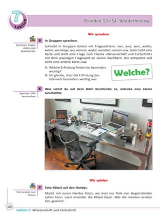 Le ktion
77 Stunden 53—54. WiederholungStunden 53—54. Wiederholung
Lektion 7. Wissenschaft und Fortschritt
130
Wir sprechen
5 In Gruppen sprechen.
Schreibt in Gruppen Karten mit Fragewörtern: wer, was, wen, wohin,
wann, wie lange, wo, warum, wofür, worüber, woran usw. Jeder zieht eine
Karte und stellt eine Frage zum Thema «Wissenschaft und Fortschritt»
mit dem jeweiligen Fragewort an seinen Nachbarn. Der antwortet und
zieht eine andere Karte usw.
A: Welche Erfindung findest du besonders
wichtig?
B: Ich glaube, dass die Erfindung des
Internets besonders wichtig war.
6 Was siehst du auf dem Bild? Beschreibe es, erdenke eine kleine
Geschichte.
Wir spielen
7 Foto-Rätsel auf den Handys.
Macht mit euren Handys Fotos, wo man nur Teile von Gegenständen
sehen kann. Lasst einander die Rätsel lösen. Wer die meisten erraten
hat, gewinnt.
5
Sprechen: Fragen
stellen und
beantworten
Welche?
6
Sprechen: Bild
beschreiben
7
Partnerspiel zum
Thema
Право для безоплатного розміщення підручника в мережі Інтернет має
Міністерство освіти і науки України http://mon.gov.ua/ та Інститут модернізації змісту освіти https://imzo.gov.ua
 