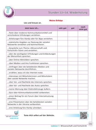 Le kt
ion
77 Stunden 53—54. WiederholungStunden 53—54. Wiederholung
Lektion 7. Wissenschaft und Fortschritt
131
Meine Erfolge
Lies und kreuze an.
Jetzt kann ich… sehr gut gut
noch
nicht gut
…Texte über moderne Kommunikationsmittel und
verschiedene Erfindungen verstehen.
...Anleitungen fürs Handy oder für Apps verstehen.
…statistische Angaben zur Nutzung der sozialen
Netzwerke verstehen und kommentieren.
…Gespräche zum Thema «Wissenschaft und
Fortschritt» hören und verstehen.
…über die wichtigsten Erfindungen und Entdeckungen
der Menschheit sprechen.
…über Online-Aktivitäten sprechen.
...über Medien und ihre Funktionen sprechen.
...Umfragen über die beliebtesten Medien und
sozialen Netzwerke durchführen.
...erzählen, wozu ich das Internet nutze.
…Interviews mit Mitschülerinnen und Mitschülern
über soziale Netwerke machen.
...über Vor- und Nachteile des Internets sprechen.
...über Vor- und Nachteile des Autos sprechen.
…meine Meinung über Elektrofahrzeuge äußern.
...Quiz über Kommunikationsmittel vorbereiten.
...einen Beitrag für ein Forum über Internetnutzung
schreiben.
…eine Präsentation über die beliebtesten sozialen
Netwerke in der Ukraine vorbereiten.
…eine Anleitung fürs Handy schreiben.
Teste dich selbst auf der Website.
Geh auf: interac ve.
ranok.com.ua
Право для безоплатного розміщення підручника в мережі Інтернет має
Міністерство освіти і науки України http://mon.gov.ua/ та Інститут модернізації змісту освіти https://imzo.gov.ua
 
