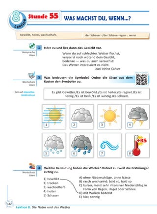 Le ktion
88
Lektion 8. Die Natur und das Wetter
132
Stunde 55 WAS MACHST DU, WENN…?
1 Höre zu und lies dann das Gedicht vor.
Wenn du auf schlechtes Wetter fluchst,
verzerrst noch wütend dein Gesicht,
bedenke — was du auch versuchst:
Das Wetter interessiert es nicht.
Karl-Heinz Söhler
2 Was bedeuten die Symbole? Ordne die Sätze aus dem
Kasten den Symbolen zu.
Es gibt Gewitter./Es ist bewölkt./Es ist heiter./Es regnet./Es ist
neblig./Es ist heiß./Es ist windig./Es schneit.
+35+35
1
5
2
6
3
7
4
8
3 Welche Bedeutung haben die Wörter? Ordnet zu zweit die Erklärungen
richtig zu.
1) bewölkt
2) trocken
3) wechselhaft
4) heiter
5) Schauer
A) ohne Niederschläge, ohne Nässe
B) rasch wechselnd: bald so, bald so
C) kurzer, meist sehr intensiver Niederschlag in
Form von Regen, Hagel oder Schnee
D) mit Wolken bedeckt
E) klar, sonnig
1
Aussprache
üben
2
Wortschatz
üben
Geh auf: interac ve.
ranok.com.ua
Säätzee aaus deem
3
Wortschatz
üben
bewölkt, heiter, wechselhaft, der Schauer -/der Schauerregen -, wenn
Право для безоплатного розміщення підручника в мережі Інтернет має
Міністерство освіти і науки України http://mon.gov.ua/ та Інститут модернізації змісту освіти https://imzo.gov.ua
 