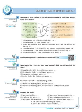 Le kt
ion
88 Stunde 55. Was machst du, wenn…?Stunde 55. Was machst du, wenn…?
Lektion 8. Die Natur und das Wetter
133
4 Was macht man, wenn…? Lies die Konditionalsätze und bilde andere
nach dem Muster.
Wenn es warm ist, wenn es bewölkt ist.
Wenn es regnet, wenn der Erdboden trocken ist.
Die Sonne scheint
nicht so hell,
(dann) gehen wir im Park
spazieren.
Ich muss öfter meine
Blumen gießen,
muss man einen Regenschirm
mitnehmen.
1) Es ist heiter. Wir machen ein Picknick. → …
2) Es ist bewölkt. Es kann regnen. → …
3) Es ist wechselhaft. Man weiß am Morgen nicht, wie das Wetter am
Tag ist. → …
4) Das Wasser im Fluss ist warm. Wir können schwimmen gehen. → …
5) Es ist bewölkt. Viele Menschen haben schlechte Stimmung. → …
6) Es ist wechselhaft. Viele fühlen sich nicht wohl. → …
5 Löse die Aufgabe zur Grammatik auf der Website.
6 Was sagen die Personen über das Wetter? Höre zu und ergänze die
Sätze.
1) Frau Wendel fühlt sich nicht wohl, wenn … .
2) Herr Jakobs findet es nicht gut, wenn … .
3) Diana sitzt zu Hause, wenn … .
4) Daniel findet das Wetter gut, wenn … .
7 Lawinenspiel «Wenn das Wetter gut ist».
A: Wenn das Wetter gut ist, fahren wir Rad.
B: Wenn das Wetter gut ist, fahren wir Rad und spielen Fußball.
C: …
8 Ergänze die Sätze.
1) Wenn es heiß ist, … . 4) Wenn das Wetter schlecht ist, … .
2) Ich fahre Ski, wenn … . 5) Wenn ein Gewitter kommt, … .
3) Wenn das Wetter gut ist, … . 6) Wenn es Schauerregen gibt, … .
7) Ich fühle mich nicht sehr gut, wenn … .
8) Wenn das Wetter wechselhaft ist, … .
4
Gramma k
üben
Sieh dir die Regel
auf Seite 177 an
5
Geh auf: interac ve.
ranok.com.ua
Webbsitee.
6
Hörkompetenz
entwickeln
7
Gruppenspiel zum
Thema
8
Gramma k
üben und
Schreibkompetenz
entwickeln
Право для безоплатного розміщення підручника в мережі Інтернет має
Міністерство освіти і науки України http://mon.gov.ua/ та Інститут модернізації змісту освіти https://imzo.gov.ua
 