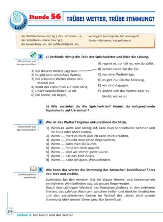 Le ktion
88
Lektion 8. Die Natur und das Wetter
134
TRÜBES WETTER, TRÜBE STIMMUNG?Stunde 56
1 a) Verbinde richtig die Teile der Sprichwörter und höre die Lösung.
1) Bei diesem Wetter jagt man
2) Es gibt kein schlechtes Wetter,
3) Bei schönem Wetter nimm den
Mantel mit,
4) Kräht der Hahn früh auf dem Mist,
5) Unser Wohlbefinden ist oft
6) Ob Sonne, ob Regen,
A) regnet es, so halt es, wie du willst.
B) keinen Hund vor die Tür.
C) nur eine Wetterfrage.
D) es gibt nur falsche Kleidung.
E) wir sind dagegen.
F) ändert sich das Wetter oder es
bleibt, wie es ist.
b) Wie verstehst du die Sprichwörter? Kennst du entsprechende
Äquivalente auf Ukrainisch?
2 Wie ist das Wetter? Ergänze entsprechend die Sätze.
1) Wenn es warm und sonnig ist, kann man Sonnenbäder nehmen und
im Fluss oder Meer baden.
2) Wenn ..., friert es mich und ich kann mich erkälten.
3) Wenn ..., braucht man einen Regenschirm.
4) Wenn ..., kann man Ski laufen.
5) Wenn ..., fühle ich mich unwohl.
6) Wenn ..., sind wir immer guter Laune.
7) Wenn ..., hat das Kind Angst.
8) Wenn ..., habe ich gutes Wohlbefinden.
3 Wie kann das Wetter die Stimmung der Menschen beeinflussen? Lies
den Text und erzähle.
Zumindest bei den meisten löst ein blauer Himmel und Sonnenschein
ein höheres Wohlbefinden aus, als graues Regenwetter.
Durch den ständigen Wechsel des Wettergeschehens in den mittleren
Breiten, das zahllose Wechseln zwischen hellen und dunklen Eindrücken
und den verschiedenen Farben im Verlauf des Jahres wird unsere
Stimmung über unsere Sinne ganz klar beeinflusst.
1
Wortschatz und
Aussprache üben
2
Gramma k und
Wortschatz üben
3
Lesekompetenz
entwickeln
das Wohlbefinden (nur Sg.), der Luftdruck -¨-e,
das Selbstbewusstsein (nur Sg.),
die Auswirkung -en, die Luftfeuchtigkeit -en,
verringern (verringerte, hat verringert),
fördern (förderte, hat gefördert)
Право для безоплатного розміщення підручника в мережі Інтернет має
Міністерство освіти і науки України http://mon.gov.ua/ та Інститут модернізації змісту освіти https://imzo.gov.ua
 
