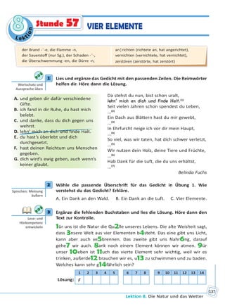 Le kt
ion
88
Lektion 8. Die Natur und das Wetter
137
VIER ELEMENTEStunde 57
1 Lies und ergänze das Gedicht mit den passenden Zeilen. Die Reimwörter
helfen dir. Höre dann die Lösung.
Da stehst du nun, bist schon uralt,
lehn’ mich an dich und finde Halt.(1)
Seit vielen Jahren schon spendest du Leben,
...(2)
Ein Dach aus Blättern hast du mir gewebt,
...(3)
In Ehrfurcht neige ich vor dir mein Haupt,
...(4)
So viel, was wir taten, hat dich schwer verletzt,
...(5)
Wir nutzen dein Holz, deine Tiere und Früchte,
...(6)
Hab Dank für die Luft, die du uns erhältst,
...(7)
Belinda Fuchs
2 Wähle die passende Überschrift für das Gedicht in Übung 1. Wie
verstehst du das Gedicht? Erkläre.
A. Ein Dank an den Wald. B. Ein Dank an die Luft. C. Vier Elemente.
3 Ergänze die fehlenden Buchstaben und lies die Lösung. Höre dann den
Text zur Kontrolle.
1ür uns ist die Natur die Qu2lle unseres Lebens. Die alte Weisheit sagt,
dass 3nsere Welt aus vier Elementen b4steht. Das eine gibt uns Licht,
kann aber auch ve5brennen. Das zweite gibt uns Nahr6ng, darauf
gehe7 wir auch. 8ank noch einem Element können wir atmen. 9ür
unser 10eben ist 11uch das vierte Element sehr wichtig, weil wir es
trinken, außerde12 brauchen wir es, u13 zu schwimmen und zu baden.
Welches kann sehr g14fährlich sein?
1 2 3 4 5 6 7 8 9 10 11 12 13 14
Lösung: F
1
Wortschatz und
Aussprache üben
A. und geben dir dafür verschiedene
Gifte.
B. ich fand in dir Ruhe, du hast mich
belebt.
C. und danke, dass du dich gegen uns
wehrst.
D. lehn’ mich an dich und finde Halt.
E. du hast’s überlebt und dich
durchgesetzt.
F. hast deinen Reichtum uns Menschen
gegeben.
G. dich wird’s ewig geben, auch wenn’s
keiner glaubt.
2
Sprechen: Meinung
äußern
3
Lese- und
Hörkompetenz
entwickeln
der Brand -¨-e, die Flamme -n,
der Sauerstoff (nur Sg.), der Schaden -¨-,
die Überschwemmung -en, die Dürre -n,
an¦richten (richtete an, hat angerichtet),
vernichten (vernichtete, hat vernichtet),
zerstören (zerstörte, hat zerstört)
Право для безоплатного розміщення підручника в мережі Інтернет має
Міністерство освіти і науки України http://mon.gov.ua/ та Інститут модернізації змісту освіти https://imzo.gov.ua
 