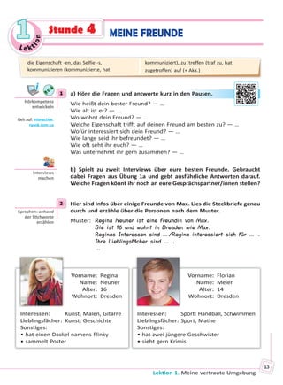 Le kt
ion
11
Lektion 1. Meine vertraute Umgebung
13
MEINE FREUNDEStunde 4
1 a) Höre die Fragen und antworte kurz in den Pausen.
Wie heißt dein bester Freund? — …
Wie alt ist er? — …
Wo wohnt dein Freund? — …
Welche Eigenschaft trifft auf deinen Freund am besten zu? — …
Wofür interessiert sich dein Freund? — …
Wie lange seid ihr befreundet? — …
Wie oft seht ihr euch? — …
Was unternehmt ihr gern zusammen? — …
b) Spielt zu zweit Interviews über eure besten Freunde. Gebraucht
dabei Fragen aus Übung 1a und gebt ausführliche Antworten darauf.
Welche Fragen könnt ihr noch an eure Gesprächspartner/innen stellen?
2 Hier sind Infos über einige Freunde von Max. Lies die Steckbriefe genau
durch und erzähle über die Personen nach dem Muster.
Muster: Regina Neuner ist eine Freundin von Max.
Sie ist 16 und wohnt in Dresden wie Max.
Reginas Interessen sind …/Regina interessiert sich für … .
Ihre Lieblingsfächer sind … .
…
Vorname: Regina
Name: Neuner
Alter: 16
Wohnort: Dresden
Interessen: Kunst, Malen, Gitarre
Lieblingsfächer: Kunst, Geschichte
Sonstiges:
• hat einen Dackel namens Flinky
• sammelt Poster
Vorname: Florian
Name: Meier
Alter: 14
Wohnort: Dresden
Interessen: Sport: Handball, Schwimmen
Lieblingsfächer: Sport, Mathe
Sonstiges:
• hat zwei jüngere Geschwister
• sieht gern Krimis
1
Hörkompetenz
entwickeln
Geh auf: interac ve.
ranok.com.ua
en PPauusen.
Interviews
machen
2
Sprechen: anhand
der S chworte
erzählen
die Eigenschaft -en, das Selfie -s,
kommunizieren (kommunizierte, hat
kommuniziert), zu¦treffen (traf zu, hat
zugetroffen) auf (+ Akk.)
Право для безоплатного розміщення підручника в мережі Інтернет має
Міністерство освіти і науки України http://mon.gov.ua/ та Інститут модернізації змісту освіти https://imzo.gov.ua
 