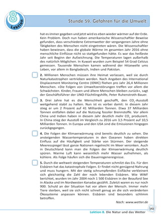 Le kt
ion
88 Stunde 59. Gefahren für die UmweltStunde 59. Gefahren für die Umwelt
Lektion 8. Die Natur und das Wetter
143
hat es immer gegeben und jetzt wird es eben wieder wärmer auf der Erde.
Kein Problem. Doch nun haben amerikanische Wissenschaftler Beweise
gefunden, dass verschiedene Extremwetter der vergangenen Jahre ohne
Tätigkeiten des Menschen nicht eingetreten wären. Die Wissenschaftler
haben bewiesen, dass die globale Wärme im gesamten Jahr 2016 ohne
menschliche Einflüsse nicht so stattgefunden hätte. Es war das heißeste
Jahr seit Beginn der Aufzeichnung. Die Temperaturen lagen außerhalb
des natürlich Möglichen. In Kuwait wurden zum Beispiel 54 Grad Celsius
gemessen. Tausende Menschen kamen während der Hitzewelle ums
Leben, vor allem in Bangladesch, Indien und Pakistan.
2. Millionen Menschen müssen ihre Heimat verlassen, weil sie durch
Naturkatastrophen vertrieben werden. Nach Angaben des International
Displacement Monitoring Centre (IDMC) fliehen pro Jahr 26,4 Millionen
Menschen. «Die Folgen von Umweltzerstörungen treffen vor allem die
Schwächsten. Kinder, Frauen und ältere Menschen bleiben zurück», sagt
der Geschäftsführer der UNO-Flüchtlingshilfe, Peter Ruhenstroth-Bauer.
3. Drei Jahre hat es die Menschheit geschafft, den CO2
-Ausstoß
weitgehend stabil zu halten. Nun ist es vorbei damit: In diesem Jahr
stieg er um 2 Prozent auf 41 Milliarden Tonnen. Etwa 37 Milliarden
Tonnen entfallen dabei auf die Nutzung fossiler Brennstoffe. Vor allem
China und Indien haben in diesem Jahr deutlich mehr CO2
produziert.
In China stieg der Ausstoß im Vergleich zu 2016 um 3,5 Prozent auf 10,5
Milliarden Tonnen. In Europa und den USA sind die Emissionen hingegen
zurückgegangen.
4. Die Folgen der Klimaerwärmung sind bereits deutlich zu sehen. Die
ansteigenden Wassertemperaturen in den Ozeanen haben direkten
Einfluss auf die Häufigkeit und Stärke von Stürmen. Der steigende
Meeresspiegel lässt ganze Nationen regelrecht im Meer versinken. Auch
in Deutschland kann man die Folgen der Klimaerwärmung deutlich
spüren. Warme Luft kann wesentlich mehr Wasser aufnehmen, als
kühlere. Als Folge häufen sich die Dauerregenereignisse.
5. Durch die weltweit steigenden Temperaturen schmilzt das Eis. Für den
Eisbären hat das katastrophale Folgen. Er findet nicht genügend Nahrung
und muss hungern. Mit der stetig schrumpfenden Eisfläche verkleinert
sich gleichzeitig die Zahl der noch lebenden Eisbären. Wie WWF
berichtet, wurden im Jahr 2004 noch 1 500 Eisbären in der Beauford See
in Alaska und im Nordwesten Kanadas gezählt. Zuletzt waren es nur noch
900. Schuld an der Situation hat vor allem der Mensch. Immer mehr
Tiere sterben, weil sie sich nicht schnell genug an die sich veränderten
Ökosysteme anpassen können. Eisbären sind besonders schlimm
betroffen.
Nach: www.wetter.de
Право для безоплатного розміщення підручника в мережі Інтернет має
Міністерство освіти і науки України http://mon.gov.ua/ та Інститут модернізації змісту освіти https://imzo.gov.ua
 