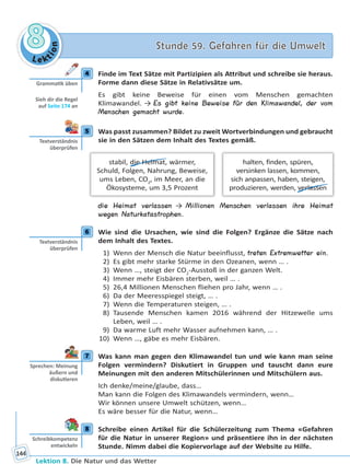 Le ktion
88 Stunde 59. Gefahren für die UmweltStunde 59. Gefahren für die Umwelt
Lektion 8. Die Natur und das Wetter
144
4 Finde im Text Sätze mit Partizipien als Attribut und schreibe sie heraus.
Forme dann diese Sätze in Relativsätze um.
Es gibt keine Beweise für einen vom Menschen gemachten
Klimawandel. → Es gibt keine Beweise für den Klimawandel, der vom
Menschen gemacht wurde.
5 Was passt zusammen? Bildet zu zweit Wortverbindungen und gebraucht
sie in den Sätzen dem Inhalt des Textes gemäß.
halten, finden, spüren,
versinken lassen, kommen,
sich anpassen, haben, steigen,
produzieren, werden, verlassen
stabil, die Heimat, wärmer,
Schuld, Folgen, Nahrung, Beweise,
ums Leben, CO2
, im Meer, an die
Ökosysteme, um 3,5 Prozent
die Heimat verlassen → Millionen Menschen verlassen ihre Heimat
wegen Naturkatastrophen.
6 Wie sind die Ursachen, wie sind die Folgen? Ergänze die Sätze nach
dem Inhalt des Textes.
1) Wenn der Mensch die Natur beeinflusst, treten Extremwetter ein.
2) Es gibt mehr starke Stürme in den Ozeanen, wenn … .
3) Wenn …, steigt der CO2
-Ausstoß in der ganzen Welt.
4) Immer mehr Eisbären sterben, weil … .
5) 26,4 Millionen Menschen fliehen pro Jahr, wenn … .
6) Da der Meeresspiegel steigt, … .
7) Wenn die Temperaturen steigen, … .
8) Tausende Menschen kamen 2016 während der Hitzewelle ums
Leben, weil … .
9) Da warme Luft mehr Wasser aufnehmen kann, … .
10) Wenn …, gäbe es mehr Eisbären.
7 Was kann man gegen den Klimawandel tun und wie kann man seine
Folgen vermindern? Diskutiert in Gruppen und tauscht dann eure
Meinungen mit den anderen Mitschülerinnen und Mitschülern aus.
Ich denke/meine/glaube, dass…
Man kann die Folgen des Klimawandels vermindern, wenn…
Wir können unsere Umwelt schützen, wenn…
Es wäre besser für die Natur, wenn…
8 Schreibe einen Artikel für die Schülerzeitung zum Thema «Gefahren
für die Natur in unserer Region» und präsentiere ihn in der nächsten
Stunde. Nimm dabei die Kopiervorlage auf der Website zu Hilfe.
4
Gramma k üben
Sieh dir die Regel
auf Seite 174 an
5
Textverständnis
überprüfen
6
Textverständnis
überprüfen
7
Sprechen: Meinung
äußern und
disku eren
8
Schreibkompetenz
entwickeln
Право для безоплатного розміщення підручника в мережі Інтернет має
Міністерство освіти і науки України http://mon.gov.ua/ та Інститут модернізації змісту освіти https://imzo.gov.ua
 