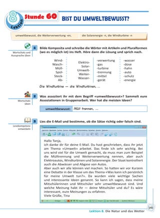 Le kt
ion
88
Lektion 8. Die Natur und das Wetter
145
BIST DU UMWELTBEWUSST?Stunde 60
1 Bilde Komposita und schreibe die Wörter mit Artikeln und Pluralformen
(wo es möglich ist) ins Heft. Höre dann die Lösung und sprich nach.
Wind-
Wasch-
Müll-
Spül-
Steck-
Ab-
Elektro-
Solar-
Umwelt-
Weiter-
Wasser-
-verwertung
-gas
-turbine
-trennung
-mittel
-gerät
-wasser
-dose
-hahn
-auto
-schutz
-energie
Die Windturbine — die Windturbinen, ...
2 Was assoziiert ihr mit dem Begriff «umweltbewusst»? Sammelt eure
Assoziationen in Gruppenarbeit. Wer hat die meisten Ideen?
umweltbewusst: Müll trennen, …
3 Lies die E-Mail und bestimme, ob die Sätze richtig oder falsch sind.
Hallo Tanja,
ich danke dir für deine E-Mail. Du hast geschrieben, dass ihr jetzt
am Thema «Umwelt» arbeitet. Das finde ich sehr wichtig. Bei
uns wird viel für die Umwelt gemacht, da muss man zum Beispiel
die Mülltrennung und Weiterverwertung nennen, aber auch
Elektroautos, Windturbinen und Solarenergie. Der Staat kontrolliert
auch die Abwässer und Abgase von Autos.
Aber auch wir alle können viel machen. So hatten wir vor Kurzem
eine Debatte in der Klasse um das Thema «Was kann ich persönlich
für meine Umwelt tun?». Da wurden viele wichtige Sachen
und interessante Ideen genannt. So kann ich sagen, dass meine
Mitschülerinnen und Mitschüler sehr umweltbewusst sind. Und
welche Meinung habt ihr — deine Mitschüler und du? Es wäre
interessant, eure Meinungen zu erfahren.
Viele Grüße, Tina
1
Wortschatz und
Aussprache üben
2
Wortschatz
üben
3
Lesekompetenz
entwickeln
umweltbewusst, die Weiterverwertung -en, die Solarenergie -n, die Windturbine -n
Право для безоплатного розміщення підручника в мережі Інтернет має
Міністерство освіти і науки України http://mon.gov.ua/ та Інститут модернізації змісту освіти https://imzo.gov.ua
 