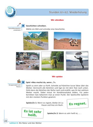 Le ktion
88 Stunden 61—62. WiederholungStunden 61—62. Wiederholung
Lektion 8. Die Natur und das Wetter
148
Wir schreiben
4 Geschichten schreiben.
Wähle ein Bild und schreibe eine Geschichte.
Wir spielen
5 Spiel «Was machst du, wenn...?».
Spielt zu viert oder zu fünft. Schreibt auf Kärtchen kurze Sätze über das
Wetter. Vermischt alle Kärtchen und legt sie mit dem Text nach unten.
Zieht dann die Kärtchen der Reihe nach und erzählt, was ihr bei solchem
Wetter macht. Dabei müsst ihr Konditionalsätze bilden. Für jeden
korrekten Satz bekommt man je einen Punkt. Der Spieler/Die Spielerin
mit den meisten Punkten gewinnt.
Spieler/in 1: Wenn es regnet, bleibe ich zu
Hause und lese ein Buch.
Spieler/in 2: Wenn es sehr heiß ist, ... .
4
Schreibkompetenz
entwickeln
5
Gruppenspiel zum
Thema
Es regnet.
Es ist sehr
heiß.
Право для безоплатного розміщення підручника в мережі Інтернет має
Міністерство освіти і науки України http://mon.gov.ua/ та Інститут модернізації змісту освіти https://imzo.gov.ua
 