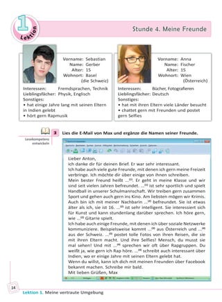 Le ktion
11 Stunde 4. Meine FreundeStunde 4. Meine Freunde
Lektion 1. Meine vertraute Umgebung
14
Vorname: Sebastian
Name: Gerber
Alter: 15
Wohnort: Basel
(die Schweiz)
Interessen: Fremdsprachen, Technik
Lieblingsfächer: Physik, Englisch
Sonstiges:
• hat einige Jahre lang mit seinen Eltern
in Indien gelebt
• hört gern Rapmusik
Vorname: Anna
Name: Fischer
Alter: 15
Wohnort: Wien
(Österreich)
Interessen: Bücher, Fotografieren
Lieblingsfächer: Deutsch
Sonstiges:
• hat mit ihren Eltern viele Länder besucht
• chattet gern mit Freunden und postet
gern Selfies
3 Lies die E-Mail von Max und ergänze die Namen seiner Freunde.
Lieber Anton,
ich danke dir für deinen Brief. Er war sehr interessant.
Ich habe auch viele gute Freunde, mit denen ich gern meine Freizeit
verbringe. Ich möchte dir über einige von ihnen schreiben.
Mein bester Freund heißt ...(1)
. Er geht in meine Klasse und wir
sind seit vielen Jahren befreundet. ...(1)
ist sehr sportlich und spielt
Handball in unserer Schulmannschaft. Wir treiben gern zusammen
Sport und gehen auch gern ins Kino. Am liebsten mögen wir Krimis.
Auch bin ich mit meiner Nachbarin ...(2)
befreundet. Sie ist etwas
älter als ich, sie ist 16. ...(2)
ist sehr intelligent. Sie interessiert sich
für Kunst und kann stundenlang darüber sprechen. Ich höre gern,
wie ...(2)
Gitarre spielt.
Ich habe auch einige Freunde, mit denen ich über soziale Netzwerke
kommuniziere. Beispielsweise kommt ...(3)
aus Österreich und ...(4)
aus der Schweiz. ...(3)
postet tolle Fotos von ihren Reisen, die sie
mit ihren Eltern macht. Und ihre Selfies! Mensch, du musst sie
mal sehen! Und mit ...(4)
sprechen wir oft über Rapgruppen. Du
weißt ja, wie gern ich Rap höre. ...(4)
schreibt auch interessant über
Indien, wo er einige Jahre mit seinen Eltern gelebt hat.
Wenn du willst, kann ich dich mit meinen Freunden über Facebook
bekannt machen. Schreibe mir bald.
Mit lieben Grüßen, Max
3
Lesekompetenz
entwickeln
Право для безоплатного розміщення підручника в мережі Інтернет має
Міністерство освіти і науки України http://mon.gov.ua/ та Інститут модернізації змісту освіти https://imzo.gov.ua
 
