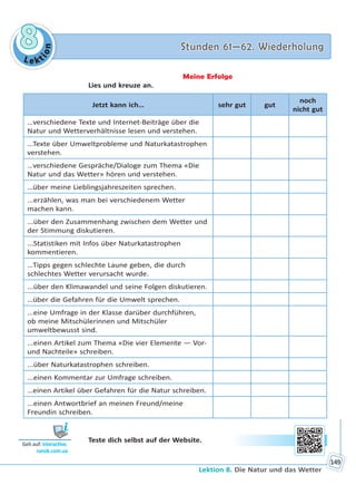 Le kt
ion
88 Stunden 61—62. WiederholungStunden 61—62. Wiederholung
Lektion 8. Die Natur und das Wetter
149
Meine Erfolge
Lies und kreuze an.
Jetzt kann ich… sehr gut gut
noch
nicht gut
…verschiedene Texte und Internet-Beiträge über die
Natur und Wetterverhältnisse lesen und verstehen.
...Texte über Umweltprobleme und Naturkatastrophen
verstehen.
…verschiedene Gespräche/Dialoge zum Thema «Die
Natur und das Wetter» hören und verstehen.
…über meine Lieblingsjahreszeiten sprechen.
...erzählen, was man bei verschiedenem Wetter
machen kann.
...über den Zusammenhang zwischen dem Wetter und
der Stimmung diskutieren.
...Statistiken mit Infos über Naturkatastrophen
kommentieren.
…Tipps gegen schlechte Laune geben, die durch
schlechtes Wetter verursacht wurde.
...über den Klimawandel und seine Folgen diskutieren.
…über die Gefahren für die Umwelt sprechen.
...eine Umfrage in der Klasse darüber durchführen,
ob meine Mitschülerinnen und Mitschüler
umweltbewusst sind.
...einen Artikel zum Thema «Die vier Elemente — Vor-
und Nachteile» schreiben.
...über Naturkatastrophen schreiben.
...einen Kommentar zur Umfrage schreiben.
…einen Artikel über Gefahren für die Natur schreiben.
...einen Antwortbrief an meinen Freund/meine
Freundin schreiben.
Teste dich selbst auf der Website.
Geh auf: interac ve.
ranok.com.ua
Право для безоплатного розміщення підручника в мережі Інтернет має
Міністерство освіти і науки України http://mon.gov.ua/ та Інститут модернізації змісту освіти https://imzo.gov.ua
 