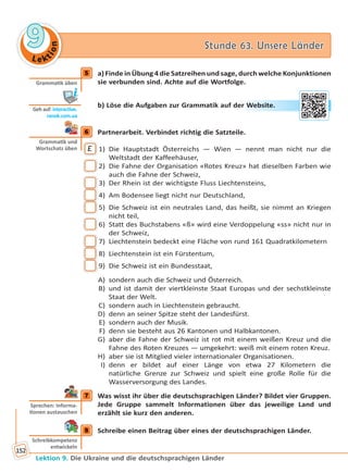 Le ktion
99 Stunde 63. Unsere LänderStunde 63. Unsere Länder
Lektion 9. Die Ukraine und die deutschsprachigen Länder
152
5 a) Finde in Übung 4 die Satzreihen und sage, durch welche Konjunktionen
sie verbunden sind. Achte auf die Wortfolge.
b) Löse die Aufgaben zur Grammatik auf der Website.
6 Partnerarbeit. Verbindet richtig die Satzteile.
E 1) Die Hauptstadt Österreichs — Wien — nennt man nicht nur die
Weltstadt der Kaffeehäuser,
2) Die Fahne der Organisation «Rotes Kreuz» hat dieselben Farben wie
auch die Fahne der Schweiz,
3) Der Rhein ist der wichtigste Fluss Liechtensteins,
4) Am Bodensee liegt nicht nur Deutschland,
5) Die Schweiz ist ein neutrales Land, das heißt, sie nimmt an Kriegen
nicht teil,
6) Statt des Buchstabens «ß» wird eine Verdoppelung «ss» nicht nur in
der Schweiz,
7) Liechtenstein bedeckt eine Fläche von rund 161 Quadratkilometern
8) Liechtenstein ist ein Fürstentum,
9) Die Schweiz ist ein Bundesstaat,
A) sondern auch die Schweiz und Österreich.
B) und ist damit der viertkleinste Staat Europas und der sechstkleinste
Staat der Welt.
C) sondern auch in Liechtenstein gebraucht.
D) denn an seiner Spitze steht der Landesfürst.
E) sondern auch der Musik.
F) denn sie besteht aus 26 Kantonen und Halbkantonen.
G) aber die Fahne der Schweiz ist rot mit einem weißen Kreuz und die
Fahne des Roten Kreuzes — umgekehrt: weiß mit einem roten Kreuz.
H) aber sie ist Mitglied vieler internationaler Organisationen.
I) denn er bildet auf einer Länge von etwa 27 Kilometern die
natürliche Grenze zur Schweiz und spielt eine große Rolle für die
Wasserversorgung des Landes.
7 Was wisst ihr über die deutschsprachigen Länder? Bildet vier Gruppen.
Jede Gruppe sammelt Informationen über das jeweilige Land und
erzählt sie kurz den anderen.
8 Schreibe einen Beitrag über eines der deutschsprachigen Länder.
5
Gramma k üben
Geh auf: interac ve.
ranok.com.ua
er WWebsitte.
6
Gramma k und
Wortschatz üben
7
Sprechen: Informa-
onen austauschen
8
Schreibkompetenz
entwickeln
Право для безоплатного розміщення підручника в мережі Інтернет має
Міністерство освіти і науки України http://mon.gov.ua/ та Інститут модернізації змісту освіти https://imzo.gov.ua
 