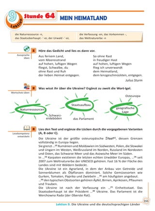 Le kt
ion
99
Lektion 9. Die Ukraine und die deutschsprachigen Länder
153
MEIN HEIMATLANDStunde 64
1 Höre das Gedicht und lies es dann vor.
Aus fernem Land, So ohne Rast
vom Meeresstrand in freudiger Hast
auf hohen, luftigen Wegen auf hohen, luftigen Wegen
fliegst, Schwalbe, du flieg ich unverwandt
ohne Rast und Ruh dem Heimatland,
der lieben Heimat entgegen. dem lenzgeschmückten, entgegen.
Julius Sturm
2 Was wisst ihr über die Ukraine? Ergänzt zu zweit die Wort-Igel.
Schwarz-
erdeböden
Naturressourcen
Staatsaufbau
das Parlament
geografische
Lage
Osteuropa
3 Lies den Text und ergänze die Lücken durch die vorgegebenen Varianten
(A, B oder C).
Die Ukraine ist der größte osteuropäische Staat(1)
, dessen Grenzen
vollständig in Europa liegen.
Sie grenzt …(2)
Rumänien und Moldawien im Südwesten, Polen, die Slowakei
und Ungarn im Westen, Weißrussland im Norden, Russland im Nordosten
und Osten, das Schwarze Meer und das Asowsche Meer im Süden.
In …(3)
Karpaten existieren die letzten echten Urwälder Europas, …(4)
seit
2007 zum Weltnaturerbe der UNESCO gehören. Fast 16 % der Fläche des
Landes sind mit Wäldern bedeckt.
Die Ukraine ist ein Agrarland, in dem der Anbau von Getreide und
Sonnenblumen als Ölpflanzen dominiert. Solche Gemüsesorten wie
Gurken, Tomaten, Paprika und Zwiebeln …(5)
am häufigsten angebaut.
…(6)
den typischen Obstsorten gehören Äpfel, Birnen, Aprikosen, Pflaumen
und Trauben.
Die Ukraine ist nach der Verfassung ein …(7)
Einheitsstaat. Das
Staatsoberhaupt ist der Präsident …(8)
Ukraine. Das Parlament ist die
Werchowna Rada (der Oberste Rat).
1
Aussprache
üben
2
Wortschatz üben
3
Lesekompetenz
entwickeln
die Naturressource -n,
das Staatsoberhaupt -¨-er, der Urwald -¨-er,
die Verfassung -en, das Vorkommen -,
das Weltnaturerbe -n
Право для безоплатного розміщення підручника в мережі Інтернет має
Міністерство освіти і науки України http://mon.gov.ua/ та Інститут модернізації змісту освіти https://imzo.gov.ua
 