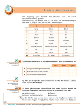 Le ktion
99 Stunde 64. Mein HeimatlandStunde 64. Mein Heimatland
Lektion 9. Die Ukraine und die deutschsprachigen Länder
154
Die Regierung (das Kabinett der Minister) wird …(9)
einem
Ministerpräsidenten geleitet.
Die Verfassung …(10)
stammt vom 28. Juni 1996. Der Nationalfeiertag ist
seit dem 24. August 1991 der Tag der Unabhängigkeit.
A B C
1 Land Staat Stadt
2 an mit zu
3 dem den die
4 denen dessen die
5 sind werden würden
6 Mit Nach Zu
7 demokratische demokratischer demokratisches
8 der des die
9 bei durch von
10 den Staat der Staat des Staates
4 a) Worüber spricht man in den Radiobeiträgen? Höre zu und kreuze an.
Lina Felix Sophie
1 Geografische Lage der Ukraine
2 Naturressourcen des Landes
3 Staatsaufbau der Ukraine
b) Höre die Gespräche noch einmal und mache dir Notizen. Erzähle
dann anhand der Notizen.
5 a) Bildet vier Gruppen. Jede Gruppe liest einen Kurztext. Findet die
passende Überschrift dazu und schreibt je drei Fragen zum Text.
A. Bodenschätze C. Fauna
B. Böden und Landschaften D. Gewässer
B 1. Die Fläche des Landes kann man in drei Großzonen teilen. Im
Nordwesten liegen Sumpfgebiete. Weiter nach Süden und Südosten
4
Hörkompetenz
entwickeln
Hör- und
Sprechkompetenz
entwickeln
5
Lesekompetenz
entwickeln
Право для безоплатного розміщення підручника в мережі Інтернет має
Міністерство освіти і науки України http://mon.gov.ua/ та Інститут модернізації змісту освіти https://imzo.gov.ua
 