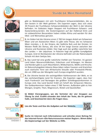 Le kt
ion
99 Stunde 64. Mein HeimatlandStunde 64. Mein Heimatland
Lektion 9. Die Ukraine und die deutschsprachigen Länder
155
gibt es Waldsteppen mit sehr fruchtbaren Schwarzerdeböden, die zu
den besten in der Welt gehören. Die Experten sagen, dass sich etwa
30 Prozent der fruchtbaren Schwarzerdeböden der Welt in der Ukraine
befinden. Im Südosten liegen Steppen mit fruchtbaren Schwarz- und
Kastanienbraunerden. Die Küstenregionen auf der Halbinsel Krim und
im südwestlichen Bessarabien haben mildes Klima und werden für den
Obst- und Weinanbau genutzt.
2. Im Süden hat die Ukraine einen 2 782 km langen Anteil am Schwarzen
Meer und am Asowschen Meer. Es gibt viele Flüsse, die ins Schwarze
Meer münden, z. B. der Dnipro, der Südliche Buh und der Dnister. Im
Westen fließt die Donau, die eine 54 km lange Grenze zwischen der
Ukraine und Rumänien bildet. Hier liegt auch der größte natürliche See
des Landes — der Jalpuhsee. In Polesien liegt das größte Sumpfgebiet
Europas. Und im Nordwesten der Ukraine befindet sich der Nationalpark
Schazk mit dem Switjas-See.
3. Das Land hat eine große natürliche Vielfalt von Tierarten. Im ganzen
Land leben Wasserschildkröten, Eidechsen und Schlangen. Im Westen
und Norden gibt es auch Waschbären, Wildschweine, Wölfe und Hirsche.
Im Naturschutzgebiet Askania Nova leben neben Fasanen und Kranichen
auch exotische Tiere wie Afrikanische Strauße oder Przewalski-Pferde,
die um 1900 aus der Mongolei nach Europa eingeführt wurden.
4. Die Ukraine besitzt die sechstgrößten Kohlereserven der Welt, es ist
das sechstwichtigste Land für Eisenerz. Die Experten sagen, dass hier
nach Frankreich und Norwegen die größten Schiefergasvorkommen in
Europa sind. Das Land besitzt Erdöl am Schelf des Schwarzen Meeres.
Die Goldvorkommen haben etwa 2 700 Tonnen. Außerdem gibt es hier
Mangan, Graphit, Titan, Magnesium, Nickel und Quecksilber.
b) Bildet Vierergruppen, wo die Vertreter der vier Gruppen aus
Übung 5a sind. Erzählt einander den Inhalt der Texte, die ihr gelesen
habt, und beantwortet dann die Fragen dazu.
6 Lies die Texte und löse die Aufgaben auf der Website.
7 Suche im Internet nach Informationen und schreibe einen Beitrag für
das Internet-Forum «Die Naturressourcen meiner Region». Nimm dabei
die Kopiervorlage auf der Website zu Hilfe.
Sprechen: Text
nacherzählen
6
Geh auf: interac ve.
ranok.com.ua
er WWebsitte.
7
Schreibkompetenz
entwickeln
Право для безоплатного розміщення підручника в мережі Інтернет має
Міністерство освіти і науки України http://mon.gov.ua/ та Інститут модернізації змісту освіти https://imzo.gov.ua
 