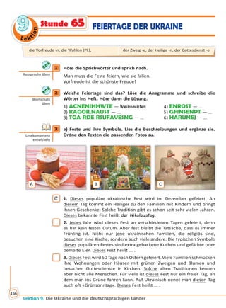 Le ktion
99
Lektion 9. Die Ukraine und die deutschsprachigen Länder
156
Stunde 65 FEIERTAGE DER UKRAINE
1 Höre die Sprichwörter und sprich nach.
Man muss die Feste feiern, wie sie fallen.
Vorfreude ist die schönste Freude!
2 Welche Feiertage sind das? Löse die Anagramme und schreibe die
Wörter ins Heft. Höre dann die Lösung.
1) ACNENIHHWTE — Weihnachten 4) ENROST — …
2) KAGOILNAUST — … 5) GFINSENPT — …
3) TGA RDE RSUFAVESNG — … 6) HARUNEJ — …
3 a) Feste und ihre Symbole. Lies die Beschreibungen und ergänze sie.
Ordne den Texten die passenden Fotos zu.
A B C
C 1. Dieses populäre ukrainische Fest wird im Dezember gefeiert. An
diesem Tag kommt ein Heiliger zu den Familien mit Kindern und bringt
ihnen Geschenke. Solche Tradition gibt es schon seit sehr vielen Jahren.
Dieses bekannte Fest heißt der Nikolaustag.
2. Jedes Jahr wird dieses Fest an verschiedenen Tagen gefeiert, denn
es hat kein festes Datum. Aber fest bleibt die Tatsache, dass es immer
Frühling ist. Nicht nur jene ukrainischen Familien, die religiös sind,
besuchen eine Kirche, sondern auch viele andere. Die typischen Symbole
dieses populären Festes sind extra gebackene Kuchen und gefärbte oder
bemalte Eier. Dieses Fest heißt … .
3. Dieses Fest wird 50 Tage nach Ostern gefeiert. Viele Familien schmücken
ihre Wohnungen oder Häuser mit grünen Zweigen und Blumen und
besuchen Gottesdienste in Kirchen. Solche alten Traditionen kennen
aber nicht alle Menschen. Für viele ist dieses Fest nur ein freier Tag, an
dem man ins Grüne fahren kann. Auf Ukrainisch nennt man diesen Tag
auch oft «Grünsonntag». Dieses Fest heißt … .
1
Aussprache üben
2
Wortschatz
üben
3
Lesekompetenz
entwickeln
die Vorfreude -n, die Wahlen (Pl.), der Zweig -e, der Heilige -n, der Gottesdienst -e
Право для безоплатного розміщення підручника в мережі Інтернет має
Міністерство освіти і науки України http://mon.gov.ua/ та Інститут модернізації змісту освіти https://imzo.gov.ua
 