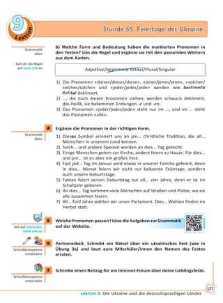 Le kt
ion
99 Stunde 65. Feiertage der UkraineStunde 65. Feiertage der Ukraine
Lektion 9. Die Ukraine und die deutschsprachigen Länder
157
b) Welche Form und Bedeutung haben die markierten Pronomen in
den Texten? Lies die Regel und ergänze sie mit den passenden Wörtern
aus dem Kasten.
Adjektive/bestimmte Artikel/Plural/Singular
1) Die Pronomen «dieser/dieses/diese», «jener/jenes/jene», «solcher/
solches/solche» und «jeder/jedes/jede» werden wie bestimmte
Artikel dekliniert.
2) …, die nach diesen Pronomen stehen, werden schwach dekliniert,
das heißt, sie bekommen Endungen -e und -en.
3) Das Pronomen «jeder/jedes/jede» steht nur im …, und im … steht
das Pronomen «alle».
4 Ergänze die Pronomen in der richtigen Form.
1) Dieses Symbol erinnert uns an jen… christliche Tradition, die all…
Menschen in unserem Land kennen.
2) Solch… und andere Speisen werden an dies… Tag gekocht.
3) Einige Menschen gehen zur Kirche, andere feiern zu Hause. Für dies…
und jen… ist es aber ein großes Fest.
4) Fast jed… Tag im Januar wird etwas in unserer Familie gefeiert, denn
in dies… Monat feiern wir nicht nur bekannte Feiertage, sondern
auch unsere Geburtstage.
5) Fabian feiert seinen Geburtstag nur all… vier Jahre, denn er ist im
Schaltjahr geboren.
6) An dies… Tag kommen viele Menschen auf Straßen und Plätze, wo sie
alle zusammen feiern.
7) All… fünf Jahre wählen wir unser Parlament. Dies… Wahlen finden im
Herbst statt.
5 Welche Pronomen passen? Löse die Aufgaben zur Grammatik
auf der Website.
6 Partnerarbeit. Schreibt ein Rätsel über ein ukrainisches Fest (wie in
Übung 3a) und lasst eure Mitschüler/innen den Namen des Festes
erraten.
7 Schreibe einen Beitrag für ein Internet-Forum über deine Lieblingsfeste.
Gramma k
üben
Sieh dir die Regel
auf Seite 170 an
4
Gramma k
üben
5
Geh auf: interac ve.
ranok.com.ua
en zzur Graammmaatik
6
Schreibkompetenz
entwickeln
7
Schreibkompetenz
entwickeln
Право для безоплатного розміщення підручника в мережі Інтернет має
Міністерство освіти і науки України http://mon.gov.ua/ та Інститут модернізації змісту освіти https://imzo.gov.ua
 