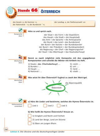Le ktion
99
Lektion 9. Die Ukraine und die deutschsprachigen Länder
158
ÖSTERREICHStunde 66
1 Höre zu und sprich nach.
der Staat + die Form = die Staatsform
das Haupt + die Stadt = die Hauptstadt
das Amt + die Sprache = die Amtssprache
der Bund + das Land = das Bundesland
der Bund + der Kanzler = der Bundeskanzler
der Bund + der Präsident = der Bundespräsident
die Regierung + der Chef = der Regierungschef
der Staat + das Oberhaupt = das Staatsoberhaupt
2 Nennt zu zweit möglichst viele Komposita mit den angegebenen
Komponenten und schreibt die Wörter mit Artikeln ins Heft.
1) Staats-: das Staatsoberhaupt, … 5) -reich: …
2) Bundes-: … 6) -art: …
3) Haupt-: … 7) -land: …
4) National-: … 8) -stadt: …
3 Was wisst ihr über Österreich? Ergänzt zu zweit den Wort-Igel.
Österreich
die Alpenrepublik
4 a) Höre die Lieder und bestimme, welches die Hymne Österreichs ist.
 Lied 1  Lied 2  Lied 3
b) Wie heißt die Hymne Österreichs? Kreuze an.
 1) Einigkeit und Recht und Freiheit
 2) Land der Berge, Land am Strome
 3) Oben am jungen Rhein
1
Aussprache
üben
2
Wortschatz
üben
3
Wortschatz
üben
4
Hörkompetenz
entwickeln
das Gesetz -e, die Kammer -n,
der Nationalrat -¨-e, der Bundesrat -¨-e,
der Landtag -e, die Telefonvorwahl -en
Право для безоплатного розміщення підручника в мережі Інтернет має
Міністерство освіти і науки України http://mon.gov.ua/ та Інститут модернізації змісту освіти https://imzo.gov.ua
 