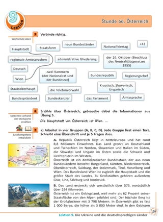 Le kt
ion
99 Stunde 66. ÖsterreichStunde 66. Österreich
Lektion 9. Die Ukraine und die deutschsprachigen Länder
159
5 Verbinde richtig.
Hauptstadt Staatsform
Amtssprache
regionale Amtssprachen
neun Bundesländer
Nationalfeiertag
administrative Gliederung
Regierungschef
Bundespräsident
der 26. Oktober (Beschluss
des Neutralitätsgesetzes
1955)
Bundeskanzler
+43
Kroatisch, Slowenisch,
Ungarisch
das Parlament
Deutsch
die TelefonvorwahlStaatsoberhaupt
zwei Kammern
(der Nationalrat und
der Bundesrat)Wien
Bundesrepublik
6 Erzähle über Österreich, gebrauche dabei die Informationen aus
Übung 5.
Die Hauptstadt von Österreich ist Wien. …
7 a) Arbeitet in vier Gruppen (A, B, C, D). Jede Gruppe liest einen Text.
Schreibt eine Überschrift und je 5 Fragen dazu.
A. Republik Österreich liegt in Mitteleuropa und hat rund
8,8 Millionen Einwohner. Das Land grenzt an Deutschland
und Tschechien im Norden, Slowenien und Italien im Süden,
die Slowakei und Ungarn im Osten sowie die Schweiz und
Liechtenstein im Westen.
Österreich ist ein demokratischer Bundesstaat, der aus neun
Bundesländern besteht: Burgenland, Kärnten, Niederösterreich,
Oberösterreich, Salzburg, der Steiermark, Tirol, Vorarlberg und
Wien. Das Bundesland Wien ist zugleich die Hauptstadt und die
größte Stadt des Landes. Zu Großstädten gehören außerdem
Graz, Linz, Salzburg und Innsbruck.
B. Das Land erstreckt sich westöstlich über 575, nordsüdlich
über 294 Kilometer.
Österreich ist ein Gebirgsland, weil mehr als 62 Prozent seiner
Staatsfläche von den Alpen gebildet sind. Der höchste Berg ist
der Großglockner mit 3 798 Metern. In Österreich gibt es fast
1 000 Berge, die höher als 3 000 Meter sind. In den Gebirgen
5
Wortschatz üben
6
Sprechen: anhand
der S chworte
erzählen
7
Lesekompetenz
entwickeln
Право для безоплатного розміщення підручника в мережі Інтернет має
Міністерство освіти і науки України http://mon.gov.ua/ та Інститут модернізації змісту освіти https://imzo.gov.ua
 