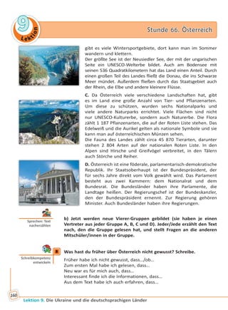 Le ktion
99 Stunde 66. ÖsterreichStunde 66. Österreich
Lektion 9. Die Ukraine und die deutschsprachigen Länder
160
gibt es viele Wintersportgebiete, dort kann man im Sommer
wandern und klettern.
Der größte See ist der Neusiedler See, der mit der ungarischen
Seite ein UNESCO-Welterbe bildet. Auch am Bodensee mit
seinen 536 Quadratkilometern hat das Land einen Anteil. Durch
einen großen Teil des Landes fließt die Donau, die ins Schwarze
Meer mündet. Außerdem fließen durch das Staatsgebiet auch
der Rhein, die Elbe und andere kleinere Flüsse.
C. Da Österreich viele verschiedene Landschaften hat, gibt
es im Land eine große Anzahl von Tier- und Pflanzenarten.
Um diese zu schützen, wurden sechs Nationalparks und
viele andere Naturparks errichtet. Viele Flächen sind nicht
nur UNESCO-Kulturerbe, sondern auch Naturerbe. Die Flora
zählt 1 187 Pflanzenarten, die auf der Roten Liste stehen. Das
Edelweiß und die Aurikel gelten als nationale Symbole und sie
kann man auf österreichischen Münzen sehen.
Die Fauna des Landes zählt circa 45 870 Tierarten, darunter
stehen 2 804 Arten auf der nationalen Roten Liste. In den
Alpen sind Hirsche und Greifvögel verbreitet, in den Tälern
auch Störche und Reiher.
D. Österreich ist eine föderale, parlamentarisch-demokratische
Republik. Ihr Staatsoberhaupt ist der Bundespräsident, der
für sechs Jahre direkt vom Volk gewählt wird. Das Parlament
besteht aus zwei Kammern: dem Nationalrat und dem
Bundesrat. Die Bundesländer haben ihre Parlamente, die
Landtage heißen. Der Regierungschef ist der Bundeskanzler,
den der Bundespräsident ernennt. Zur Regierung gehören
Minister. Auch Bundesländer haben ihre Regierungen.
b) Jetzt werden neue Vierer-Gruppen gebildet (sie haben je einen
Vertreter aus jeder Gruppe A, B, C und D). Jeder/Jede erzählt den Text
nach, den die Gruppe gelesen hat, und stellt Fragen an die anderen
Mitschüler/innen in der Gruppe.
8 Was hast du früher über Österreich nicht gewusst? Schreibe.
Früher habe ich nicht gewusst, dass…/ob…
Zum ersten Mal habe ich gelesen, dass…
Neu war es für mich auch, dass…
Interessant finde ich die Informationen, dass…
Aus dem Text habe ich auch erfahren, dass…
Sprechen: Text
nacherzählen
8
Schreibkompetenz
entwickeln
Право для безоплатного розміщення підручника в мережі Інтернет має
Міністерство освіти і науки України http://mon.gov.ua/ та Інститут модернізації змісту освіти https://imzo.gov.ua
 