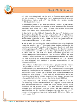 Le ktion
99 Stunde 67. Die SchweizStunde 67. Die Schweiz
Lektion 9. Die Ukraine und die deutschsprachigen Länder
162
das Land keine Hauptstadt hat, ist Bern de facto die Hauptstadt, weil
hier der Sitz der …(2)
ist. Das Land grenzt an Deutschland, Österreich,
Liechtenstein, Italien und …(3)
. Die Fläche des Landes beträgt
41 285 Quadratkilometer.
B. Die Schweiz gehört zu den dicht besiedelten Ländern …(4)
, obwohl die
Bevölkerung im Mittelland konzentriert ist. Hier leben rund 8,4 Millionen
Menschen, von denen fast 2 Mio. …(5)
sind. Die größten Städte sind
Zürich, Genf, Basel, Bern, Lausanne und Luzern.
C. Das Land ist eine föderale Republik, die aus …(6)
Kantonen und
Halbkantonen besteht. Da der Staat ursprünglich auf den Bündnissen
(Eidgenossenschaften) zwischen den «Urkantonen» Uri, Schwyz und
Unterwalden gegründet wurde, bleibt das Wort «Eidgenossenschaft»
auch heute im offiziellen …(7)
des Landes.
D. Die Schweiz hat das kollektive Staatsoberhaupt, das nicht die einzige
Person ist, sondern aus …(8)
Mitgliedern des Bundesrats besteht, die
vom Parlament gewählt werden. Sie leiten den Bundesrat nach dem
Rotationsprinzip, d. h. …(9)
Jahr wird ein Mitglied des Bundesrates zum
Bundespräsidenten gewählt und er hat repräsentative Funktionen
im Staat und im …(10)
, hat aber keine Prioritäten gegenüber den
anderen Mitgliedern des Bundesrats. Das Parlament besteht aus zwei
Kammern: dem Nationalrat mit 200 Mitgliedern (Vertretern des Volks)
und dem Ständerat mit 46 Mitgliedern (Vertretern der…(11)
). Das Amt
des Regierungschefs fehlt im Land, es gibt den Bundeskanzler, der die
Bundeskanzlei leitet.
E. Obwohl es in der Schweiz vier Amtssprachen gibt, sprechen die meisten
…(12)
(über 65 %) Deutsch; über 22 % sprechen Französisch, über 8 % —
Italienisch und 0,6 % Rätoromanisch. Um keine Sprache zu bevorzugen,
lautet das Kennzeichen «CH» (lateinisch Confoederatio Helvetica). Der
Wahlspruch «Einer für alle, alle für einen» zeigt, dass das Land einig ist,
obwohl hier verschiedene …(13)
und Sprachen vertreten sind. Wenn wir
über die schweizerische Toleranz sprechen, dann können wir auch ihre
außenpolitische Neutralität nennen, die das Land seit 1815 hat.
F. Die bekanntesten und …(14)
Flüsse der Schweiz sind der Rhein, der
hier entspringt und mit 375 Kilometern den längsten Lauf im Land hat,
seine Nebenflüsse sowie die Donau, die Rhone, der Po und die Etsch.
Außerdem hat die Schweiz rund 1 500 Seen, viele von denen kleine
Bergseen sind. Die größten sind der Genfer See, der Bodensee, der
Lago Maggiore und der Zürichsee. Man kann das Land nicht nur ein …(15)
nennen, sondern auch ein Seenland, weil ungefähr 4 % seiner Fläche von
Seen bedeckt sind.
Право для безоплатного розміщення підручника в мережі Інтернет має
Міністерство освіти і науки України http://mon.gov.ua/ та Інститут модернізації змісту освіти https://imzo.gov.ua
 