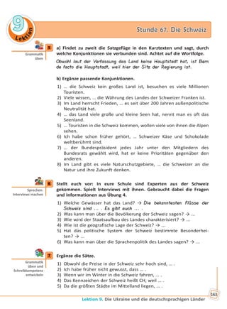Le kt
ion
99 Stunde 67. Die SchweizStunde 67. Die Schweiz
Lektion 9. Die Ukraine und die deutschsprachigen Länder
163
5 a) Findet zu zweit die Satzgefüge in den Kurztexten und sagt, durch
welche Konjunktionen sie verbunden sind. Achtet auf die Wortfolge.
Obwohl laut der Verfassung das Land keine Hauptstadt hat, ist Bern
de facto die Hauptstadt, weil hier der Sitz der Regierung ist.
b) Ergänze passende Konjunktionen.
1) … die Schweiz kein großes Land ist, besuchen es viele Millionen
Touristen.
2) Viele wissen, … die Währung des Landes der Schweizer Franken ist.
3) Im Land herrscht Frieden, … es seit über 200 Jahren außenpolitische
Neutralität hat.
4) … das Land viele große und kleine Seen hat, nennt man es oft das
Seenland.
5) … Touristen in die Schweiz kommen, wollen viele von ihnen die Alpen
sehen.
6) Ich habe schon früher gehört, … Schweizer Käse und Schokolade
weltberühmt sind.
7) … der Bundespräsident jedes Jahr unter den Mitgliedern des
Bundesrats gewählt wird, hat er keine Prioritäten gegenüber den
anderen.
8) Im Land gibt es viele Naturschutzgebiete, … die Schweizer an die
Natur und ihre Zukunft denken.
6 Stellt euch vor: In eure Schule sind Experten aus der Schweiz
gekommen. Spielt Interviews mit ihnen. Gebraucht dabei die Fragen
und Informationen aus Übung 4.
1) Welche Gewässer hat das Land? → Die bekanntesten Flüsse der
Schweiz sind ... . Es gibt auch ... .
2) Was kann man über die Bevölkerung der Schweiz sagen? → ...
3) Wie wird der Staatsaufbau des Landes charakterisiert? → ...
4) Wie ist die geografische Lage der Schweiz? → ...
5) Hat das politische System der Schweiz bestimmte Besonderhei-
ten? → ...
6) Was kann man über die Sprachenpolitik des Landes sagen? → ...
7 Ergänze die Sätze.
1) Obwohl die Preise in der Schweiz sehr hoch sind, … .
2) Ich habe früher nicht gewusst, dass … .
3) Wenn wir im Winter in die Schweiz fahren, … .
4) Das Kennzeichen der Schweiz heißt CH, weil … .
5) Da die größten Städte im Mittelland liegen, … .
5
Gramma k
üben
6
Sprechen:
Interviews machen
7
Gramma k
üben und
Schreibkompetenz
entwickeln
Право для безоплатного розміщення підручника в мережі Інтернет має
Міністерство освіти і науки України http://mon.gov.ua/ та Інститут модернізації змісту освіти https://imzo.gov.ua
 