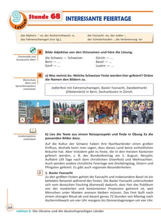Le ktion
99
Lektion 9. Die Ukraine und die deutschsprachigen Länder
164
INTERESSANTE FEIERTAGEStunde 68
1 Bilde Adjektive von den Ortsnamen und höre die Lösung.
die Schweiz — Schweizer Zürich — ...
Bern — ... Basel — ...
Genf — ... Luzern — ...
2 a) Was meinst du: Welche Schweizer Feste werden hier gefeiert? Ordne
die Namen den Bildern zu.
Jodlerfest mit Fahnenschwingen, Basler Fasnacht, Zwiebelmarkt
(Zibelemärit) in Bern, Sechseläuten in Zürich
A B C D
b) Lies die Texte aus einem Reiseprospekt und finde in Übung 2a die
passenden Bilder dazu.
Auf die Kultur der Schweiz haben ihre Nachbarländer einen großen
Einfluss, deshalb kann man sagen, dass dieses Land keine einheitlichen
Bräuche hat. Aber trotzdem gibt es Feste, die in den meisten Kantonen
gefeiert werden, z. B. der Bundesfeiertag am 1. August, Neujahr,
Auffahrt (39 Tage nach dem christlichen Osterfest) und Weihnachten.
Auch werden andere christliche Feiertage wie Dreikönigstag, Ostern und
Pfingsten gefeiert. Es gibt auch regionale Besonderheiten.
D 1. Basler Fasnacht
Zu den größten Festen gehört die Fasnacht und insbesondere Basel ist ein
beliebtes Reiseziel während des Festes. Die Basler Fasnacht unterscheidet
sich vom deutschen Fasching (Karneval) dadurch, dass hier das Publikum
von der maskierten und kostümierten Prozession getrennt ist, weil
Menschen unter Masken anonym bleiben müssen. Das Fest läuft nach
einem strengen Ritual ab und dauert genau 72 Stunden von Montag nach
Aschermittwoch um vier Uhr morgens bis Donnerstagmorgen um vier Uhr.
1
Gramma k und
Aussprache üben
2
Wortschatz
üben und
Sprechkompetenz
entwickeln
Lesekompetenz
entwickeln
das Alphorn -¨-er, der Aschermittwoch -e,
das Fahnenschwingen (nur Sg.),
die Fasnacht -en, der Jodler -,
der Scheiterhaufen -, die Verbrennung -en
Право для безоплатного розміщення підручника в мережі Інтернет має
Міністерство освіти і науки України http://mon.gov.ua/ та Інститут модернізації змісту освіти https://imzo.gov.ua
 