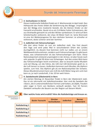Le kt
ion
99 Stunde 68. Interessante FeiertageStunde 68. Interessante Feiertage
Lektion 9. Die Ukraine und die deutschsprachigen Länder
165
2. Sechseläuten in Zürich
Dieses traditionelle Volksfest findet am 3. Wochenende im April statt. Den
Höhepunkt des Festes bildet die Verbrennung des Bööggs. Ursprünglich
war der Böögg eine maskierte Gestalt, die die kleinen Kinder an der
Fasnacht erschreckte. Heute ist es ein 3,4 Meter hoher Schneemann, der
aus Strohwolle gemacht ist und den Winter symbolisiert. Er wird auf dem
Scheiterhaufen verbrannt, der etwa 10 Meter hoch ist. Seine Brennzeit
ist eine Art Wetterprognose für den nächsten Sommer: Je schneller er
verbrennt, desto schöner wird der Sommer.
3. Jodlerfest mit Fahnenschwingen
Alle drei Jahre findet im Juni ein Jodlerfest statt. Das Fest dauert
drei Tage und wird jedes Mal in verschiedenen Orten des Landes
durchgeführt. Zu diesem Fest kommen nicht nur Jodler, um an einem
Wettbewerb teilzunehmen, sondern auch Fahnenschwinger. Es gibt kaum
etwas, was schweizerischer als das Fahnenschwingen sein kann. Diese
Nationalsportart entstand ursprünglich in der Armee, ist aber heute noch
sehr populär. Es gibt 99 Arten von Schwüngen. Auf den ersten Blick kann
das Fahnenschwingen leicht erscheinen, aber es braucht starke Muskeln
und viel Übung, um die Fahne, die 120 mal 120 Zentimeter groß ist, in
der Luft tanzen zu lassen. Außerdem kommen auch Musiker, die Alphorn
spielen, zum Fest. Das Alphorn gilt als ein Nationalsymbol der Schweiz.
Dieses Musikinstrument kann von 2,45 bis 4,05 Meter lang sein und man
kann es, je nach Landschaft, 5 bis 10 km weit hören.
4. Zwiebelmarkt (Zibelemärit) in Bern
Am vierten Montag im November findet in Bern der Zibelemärit statt.
Das ist ein Jahrmarkt mit Volksfestcharakter. Hier sind die Zwiebeln die
«Stars», die in unterschiedlichsten Formen und Farben, als Zöpfe, Trauben
oder sogar in Form von Bonbons verkauft werden. Fast 10 Tonnen
Zwiebeln verkaufen die Bauern aus der Region auf diesem Markt.
3 Über welche Feste wird erzählt? Höre die Radiobeiträge und kreuze an.
Basler Fasnacht
Zürcher
Sechseläuten
Jodlerfest
Berner
Zibelemärit
Radiobeitrag 1
Radiobeitrag 2
Radiobeitrag 3
Radiobeitrag 4
3
Hörkompetenz
entwickeln
Право для безоплатного розміщення підручника в мережі Інтернет має
Міністерство освіти і науки України http://mon.gov.ua/ та Інститут модернізації змісту освіти https://imzo.gov.ua
 