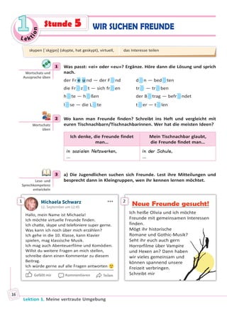 Le ktion
11
Lektion 1. Meine vertraute Umgebung
16
1 Was passt: «ei» oder «eu»? Ergänze. Höre dann die Lösung und sprich
nach.
der Fr e u nd — der F nd d n — bed ten
die Fr z t — sich fr en tr — tr ben
h te — h ßen der B trag — befr ndet
l se — die L te t er — t len
2 Wo kann man Freunde finden? Schreibt ins Heft und vergleicht mit
euren Tischnachbarn/Tischnachbarinnen. Wer hat die meisten Ideen?
Ich denke, die Freunde findet
man…
Mein Tischnachbar glaubt,
die Freunde findet man…
in sozialen Netzwerken,
…
in der Schule,
…
3 a) Die Jugendlichen suchen sich Freunde. Lest ihre Mitteilungen und
besprecht dann in Kleingruppen, wen ihr kennen lernen möchtet.
1 Michaela Schwarz
12. September um 12:45
Hallo, mein Name ist Michaela!
Ich möchte virtuelle Freunde finden.
Ich chatte, skype und telefoniere super gerne.
Was kann ich noch über mich erzählen?
Ich gehe in die 10. Klasse, kann Klavier
spielen, mag klassische Musik.
Ich mag auch Abenteuerfilme und Komödien.
Willst du weitere Fragen an mich stellen,
schreibe dann einen Kommentar zu diesem
Beitrag.
Ich würde gerne auf alle Fragen antworten
Gefällt mir Kommentieren Teilen
2
Neue Freunde gesucht!
Ich heiße Olivia und ich möchte
Freunde mit gemeinsamen Interessen
finden.
Mögt ihr historische
Romane und Gothic-Musik?
Seht ihr euch auch gern
Horrorfilme über Vampire
und Hexen an? Dann haben
wir vieles gemeinsam und
können spannend unsere
Freizeit verbringen.
Schreibt mir
1
Wortschatz und
Aussprache üben
2
Wortschatz
üben
3
Lese- und
Sprechkompetenz
entwickeln
skypen [ˈska͜ipṇ] (skypte, hat geskypt), virtuell, das Interesse teilen
WIR SUCHEN FREUNDEStunde 5
Право для безоплатного розміщення підручника в мережі Інтернет має
Міністерство освіти і науки України http://mon.gov.ua/ та Інститут модернізації змісту освіти https://imzo.gov.ua
 