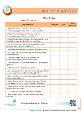Le kt
ion
99 Stunden 69—70. WiederholungStunden 69—70. Wiederholung
Lektion 9. Die Ukraine und die deutschsprachigen Länder
169
Meine Erfolge
Lies und kreuze an.
Jetzt kann ich… sehr gut gut
noch
nicht gut
…informative Texte über die Ukraine und die
deutschsprachigen Länder lesen und verstehen.
…Texte über Feiertage der Ukraine und der
deutschsprachigen Länder verstehen.
...Radiobeiträge über die Lage, den Staatsaufbau und
die Naturressourcen der Ukraine verstehen.
...ein Interview über die Schweiz verstehen und
fehlende Informationen ergänzen.
...Radiobeiträge über die Schweizer Feste verstehen.
...kurz über die Ukraine und die deutschsprachigen
Länder erzählen.
…Feste und Feiertage der Ukraine und der
deutschsprachigen Länder beschreiben.
...über bekannte Österreicherinnen und Österreicher
sprechen.
…Interviews über die Schweiz spielen.
...eine Diskussion über die Reise in die Schweiz führen
und eine gemeinsame Entscheidung treffen.
...über die Ukraine und die deutschsprachigen Länder
Kurzgespräche führen.
...einen Beitrag für das Internet-Forum zum Thema
«Die Naturressourcen meiner Region» schreiben.
...einen Beitrag für das Internet-Forum über mein
Lieblingsfest schreiben.
…Quiz über die Schweiz schreiben und lösen.
…eine Präsentation über ukrainische Volksfeste
machen.
Teste dich selbst auf der Website.
Geh auf: interac ve.
ranok.com.ua
Право для безоплатного розміщення підручника в мережі Інтернет має
Міністерство освіти і науки України http://mon.gov.ua/ та Інститут модернізації змісту освіти https://imzo.gov.ua
 
